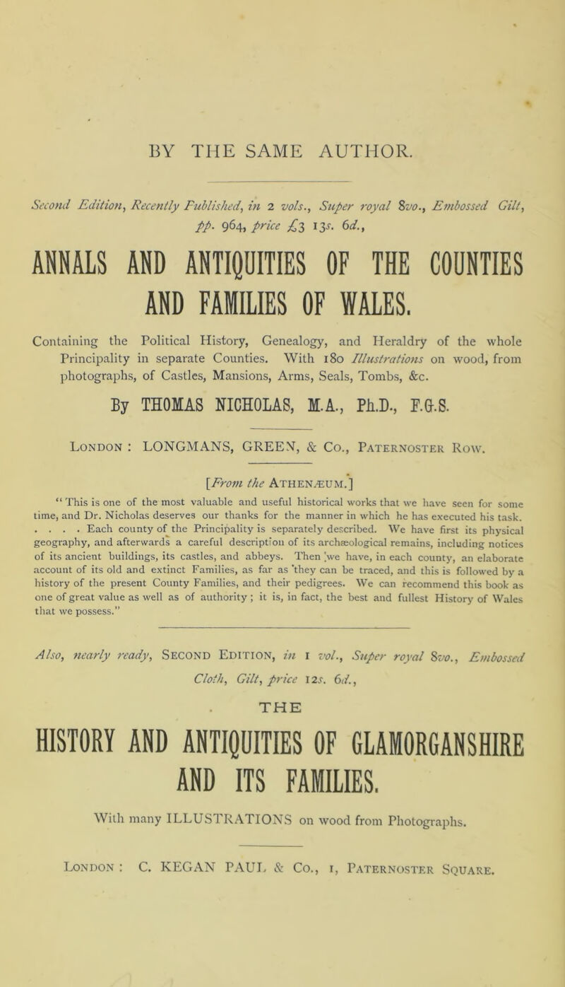 BY THE SAME AUTHOR. Second Edition^ Recently Fublished, in 2 vols.. Super royal %vo., Efnbossed Gilt, pp. 964, price £i 13J. (id., ANNALS AND ANTIQUITIES OF THE COUNTIES AND FAMILIES OF WALES. Containing the Political History, Genealogy, and Heraldry of the whole Principality in separate Counties. With 180 Illustrations on wood, from photographs, of Castles, Mansions, Arms, Seals, Tombs, &c. By THOMAS NICHOLAS, M.A., Ph.D., HG.S. London : LONGMANS, GREEN, & Co., Paternoster Row. [From the Athen^um,] “This is one of the most valuable and useful historical works that we have seen for some time, and Dr. Nicholas deserves our thanks for the manner in which he has executed his task. . . . . Each county of the Principality is separately described. We have first its physical geography, and afterwards a careful description of its archteological remains, including notices of its ancient buildings, its castles, and abbeys. Then Ve have, in each county, an elaborate account of its old and extinct Families, as far as 'they can be traced, and this is followed by a history of the present County Families, and their pedigrees. We can recommend this book as one of great value as well as of authority ; it is, in fact, the best and fullest History of Wales that we possess.” Also, nearly ready. Second Edition, in i vol.. Super royal %vo.. Embossed Cloth, Gilt, price I2.f. 6</., THE HISTORY AND ANTIQUITIES OF GLAMORGANSHIRE AND ITS FAMILIES. With many ILLUSTR.\TIONS on wood from Photographs. London : C. KEGAN PAUL & Co., i. Paternoster Square.