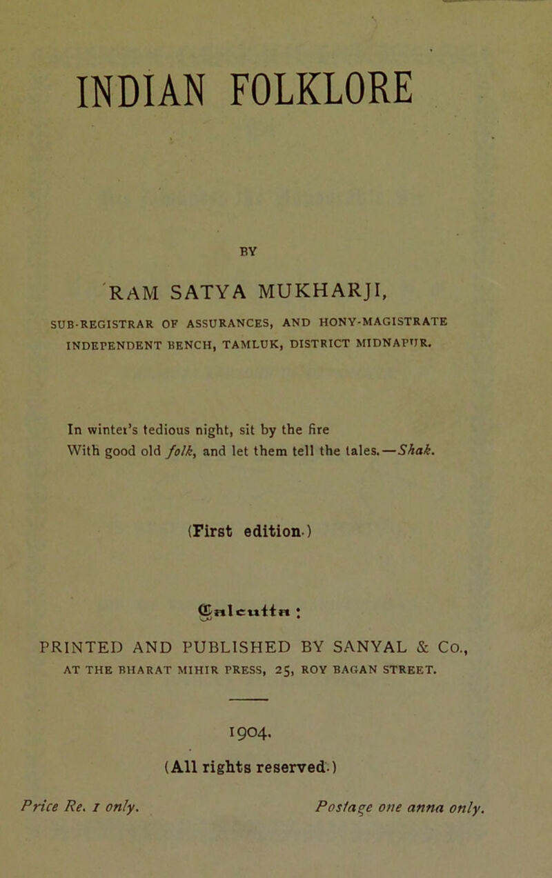 INDIAN FOLKLORE BY 'RAM SATYA MUKHARJI, SUB-REGISTRAR OF ASSURANCES, AND HONY-MAGISTRATE INDEPENDENT BENCH, TAMLUK, DISTRICT MIDNAPUR, In wintei’s tedious night, sit by the fire With good old folk, and let them tell the tales.—Shah. (First edition ) ^nlcivitn \ PRINTED AND PUBLISHED BY SANYAL & Co., AT THE BHARAT MIHIR PRESS, 2$, ROY BAGAN STREET. 1904. (All rights reserved.) Price Re. i only. Posfaqe one anna only.