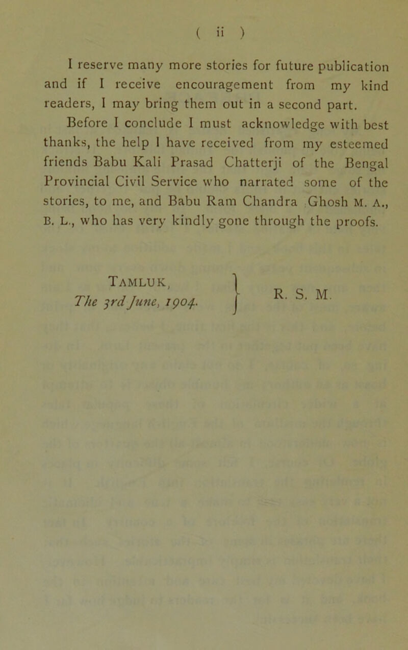 ( ii ) I reserve many more stories for future publication and if I receive encouragement from my kind readers, 1 may bring them out in a second part. Before I conclude I must acknowledge with best thanks, the help 1 have received from my esteemed friends Babu Kali Prasad Chatterji of the Bengal Provincial Civil Service who narrated some of the stories, to me, and Babu Ram Chandra Ghosh M. A., B. L., who has very kindly gone through the proofs. Tamluk, The ^rdJune, igo/}.. R. S. M.