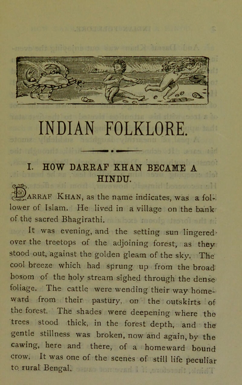 INDIAN FOLKLORE. I. HOW DARRAF KHAN BECAME A HINDU. ^^ARRAF Khan, as the name indicates, was a fol- lower of Islam. He lived in a village on the bank' of the sacred Bhagirathi. It was evening, and the setting sun lingered- over the treetops of the adjoining forest, as they stood out, against the golden gleam of the sky. The cool breeze which had sprung up from the broad bosom of the holy stream sighed through the dense foliage. The cattle were wending their way home- ward from their pastury, on the outskirts of the forest. The shades were deepening where the trees stood thick, in the forest depth, and the gentle stillness was broken, now and again, by the cawing, here and there, of a homeward bound crow. It was one of the scenes of still life peculiar to rural Bengal. , . • ^