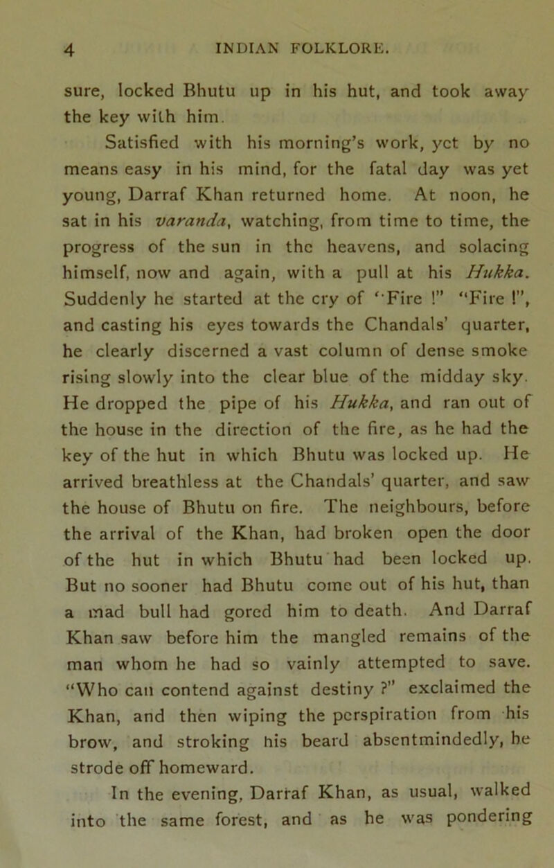 sure, locked Bhutu up in his hut, and took away the key with him. Satisfied with his morning’s work, yet by no means easy in his mind, for the fatal day was yet young, Darraf Khan returned home. At noon, he sat in his varanda, watching, from time to time, the progress of the sun in the heavens, and solacing himself, now and again, with a pull at his Htikka. Suddenly he started at the cry of ‘‘Fire !” “Fire !”, and casting his eyes towards the Chandals’ quarter, he clearly discerned a vast column of dense smoke rising slowly into the clear blue of the midday sky. He dropped the pipe of his Hukka, and ran out of the house in the direction of the fire, as he had the key of the hut in which Bhutu was locked up. He arrived breathless at the Chandals’ quarter, and saw the house of Bhutu on fire. The neighbours, before the arrival of the Khan, had broken open the door of the hut in which Bhutu had been locked up. But no sooner had Bhutu come out of his hut, than a mad bull had gored him to death. And Darraf Khan saw before him the mangled remains of the man whom he had so vainly attempted to save. “Who can contend against destiny ?” exclaimed the Khan, and then wiping the perspiration from his brow, and stroking his beard absentmindedly, he strode off homeward. In the evening, Darraf Khan, as usual, walked into the same forest, and as he was pondering