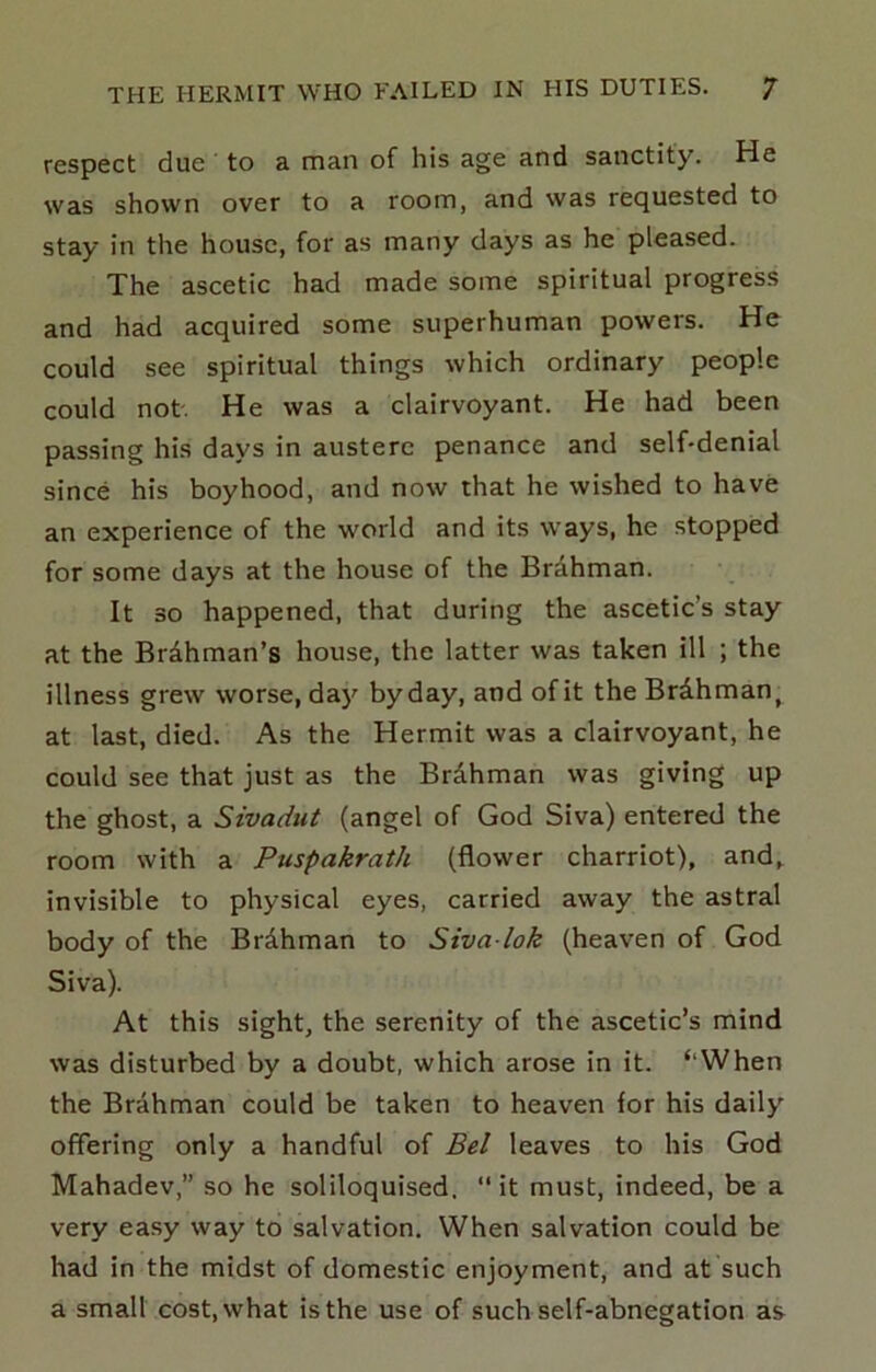 respect due to a man of his age and sanctity. He was shown over to a room, and was requested to stay in the house, for as many days as he pleased. The ascetic had made some spiritual progress and had acquired some superhuman powers. He could see spiritual things which ordinary people could not. He was a clairvoyant. He had been passing his days in austere penance and self-denial since his boyhood, and now that he wished to have an experience of the world and its ways, he stopped for some days at the house of the Brdhman. It 30 happened, that during the ascetic’s stay at the Brdhman’s house, the latter was taken ill ; the illness grew worse, da)'^ by day, and of it theBrdhman^ at last, died. As the Hermit was a clairvoyant, he could see that just as the BrAhman was giving up the ghost, a Sivadut (angel of God Siva) entered the room with a Puspakrath (flower charriot), and, invisible to physical eyes, carried away the astral body of the Brdhman to Siva lok (heaven of God Siva). At this sight, the serenity of the ascetic’s mind was disturbed by a doubt, which arose in it. ‘‘When the Brahman could be taken to heaven for his daily offering only a handful of Bel leaves to his God Mahadev,” so he soliloquised, “ it must, indeed, be a very easy way to salvation. When salvation could be had in the midst of domestic enjoyment, and at such a small cost, what is the use of such self-abnegation as