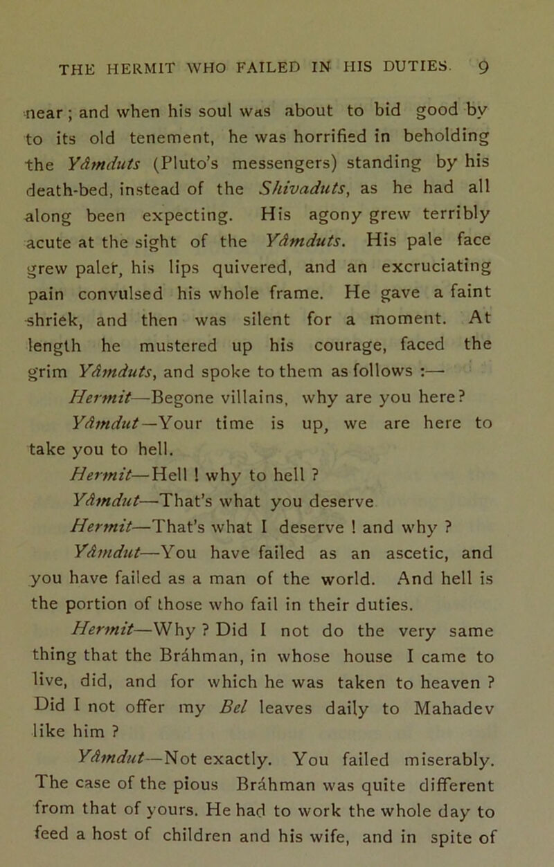 near; and when his soul was about to bid good by to its old tenement, he was horrified in beholding the Ydmduts (Pluto’s messengers) standing by his death-bed, instead of the Shivaduts, as he had all along been expecting. His agony grew terribly acute at the sight of the Ydmduts. His pale face grew paler, his lips quivered, and an excruciating pain convulsed his whole frame. He gave a faint shriek, and then was silent for a moment. At length he mustered up his courage, faced the grim Ydynduts, and spoke to them as follows :—• Hermit—Begone villains, why are you here? Ydmdut — Yowx time is up, we are here to take you to hell. Hermit—Hell ! why to hell ? Ydmdut—That’s what you deserve Hermit—That’s what I deserve 1 and why ? Ydmdut—You have failed as an ascetic, and you have failed as a man of the world. And hell is the portion of those who fail in their duties. Hermit—Why ? Did I not do the very same thing that the Brdhman, in whose house I came to live, did, and for which he was taken to heaven ? Did I not offer my Bel leaves daily to Mahadev like him ? Ydmdut—Not exactly. You failed miserably. The case of the pious Brahman was quite different from that of yours. He had to work the whole day to feed a host of children and his wife, and in spite of