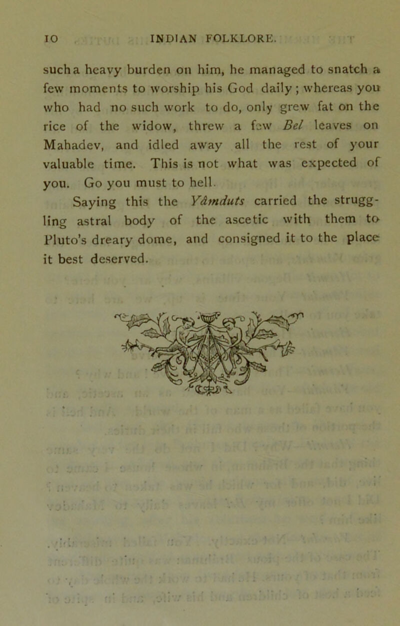 such a heavy burden on him, he managed to snatch a few moments to worship his God daily; whereas you who had no such work to do, only grew fat on the rice of the widow, threw a few Bel leaves on Mahadev, and idled away all the rest of your valuable time. This is not what was expected of you. Go you must to hell. Saying this the Ydmduts carried the strugg- ling astral body of the ascetic with them to Pluto’s dreary dome, and consigned it to the place it best deserved.