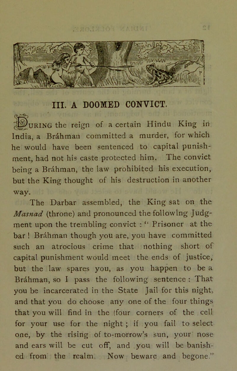 III. A DOOMED CONVICT. ^^^URING the reign of a certain Hindu King in India, a Br4hman committed a murder, for which he would have been sentenced to capital punish- ment, had not his caste protected him. The convict being a Brdhman, the law prohibited his execution, but the King thought of his destruction in another way. The Darbar assembled, the King sat on the Masnad (throne) and pronounced the following Judg- ment upon the trembling convict : “ Prisoner at the bar ! BrAhman though you are, you have committed such an atrocious crime that nothing short of capital punishment would meet the ends of justice, but the law spares you, as you happen to be a Brdhman, so I pass the following sentence; That you be incarcerated in the State Jail for this night, and that you do choose any one of the four things that you will find in the |four corners of the cell for your use for the night ; if you fail to select one, by the rising of to-morrow’s sun, your nose and ears will be cut off, and you will be banish- ed from the realm. Now beware and begone.”