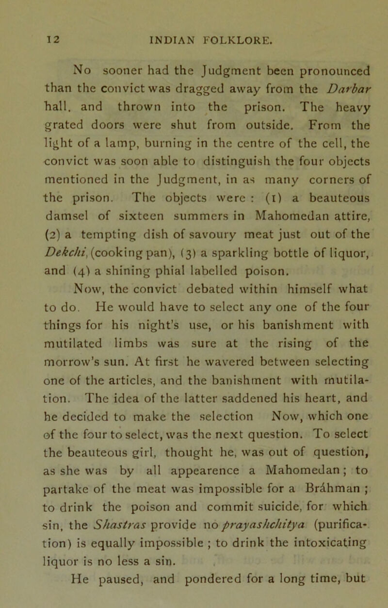 No sooner had the Judgment been pronounced than the convict was dragged away from the Darbar hall, and thrown into the prison. The heavy grated doors were shut from outside. From the light of a lamp, burning in the centre of the cell, the convict was soon able to distinguish the four objects mentioned in the Judgment, in as many corners of the prison. The objects were : (l) a beauteous damsel of sixteen summers in Mahomedan attire, (2) a tempting dish of savoury meat just out of the (cooking pan), {3) a sparkling bottle of liquor, and (4) a shining phial labelled poison. Now, the convict debated within himself what to do. He would have to select any one of the four things for his night’s use, or his banishment with mutilated limbs was sure at the rising of the morrow’s sun. At first he wavered between selecting one of the articles, and the banishment with mutila- tion. The idea of the latter saddened his heart, and he decided to make the selection Now, which one of the four to select, was the next question. To select the beauteous girl, thought he, was out of question, as she was by all appearence a Mahomedan; to partake of the meat was impossible for a Brdhman ; to drink the poison and commit suicide, for which sin, the Shastras provide no prayashchitya (purifica- tion) is equally impossible ; to drink the intoxicating liquor is no less a sin. He paused, and pondered for a long time, but