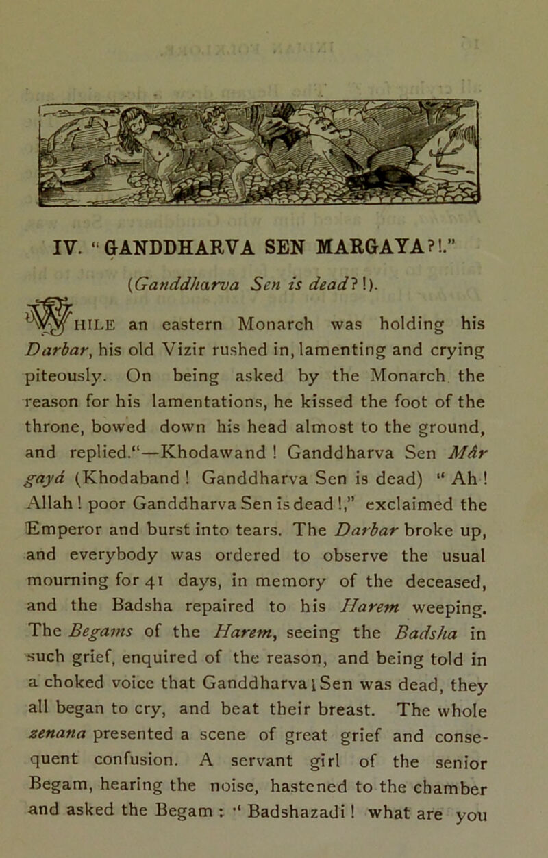 IV. “GANDDHARVA SEN MARGAYA?!.” {Ganddharva Sen is dead?\). an eastern Monarch was holding his Darbar, his old Vizir rushed in, lamenting and crying piteously. On being asked by the Monarch the rea.son for his lamentations, he kissed the foot of the throne, bowed down his head almost to the ground, and replied.*'—Khodawand ! Ganddharva Sen Mdr gayd (Khodaband ! Ganddharva Sen is dead) “ Ah ! Allah ! poor Ganddharva Sen is dead !,” exclaimed the Emperor and burst into tears. The Darbar broke up, and everybody was ordered to observe the usual mourning for 41 days, in memory of the deceased, and the Badsha repaired to his Harem weeping. The Begains of the Harem, seeing the Badsha in such grief, enquired of the reason, and being told in a choked voice that Ganddharva i Sen was dead, they all began to cry, and beat their breast. The whole zenana presented a scene of great grief and conse- quent confusion. A servant girl of the senior Begam, hearing the noise, hastened to the chamber and asked the Begam : ■* Badshazadi! what are you