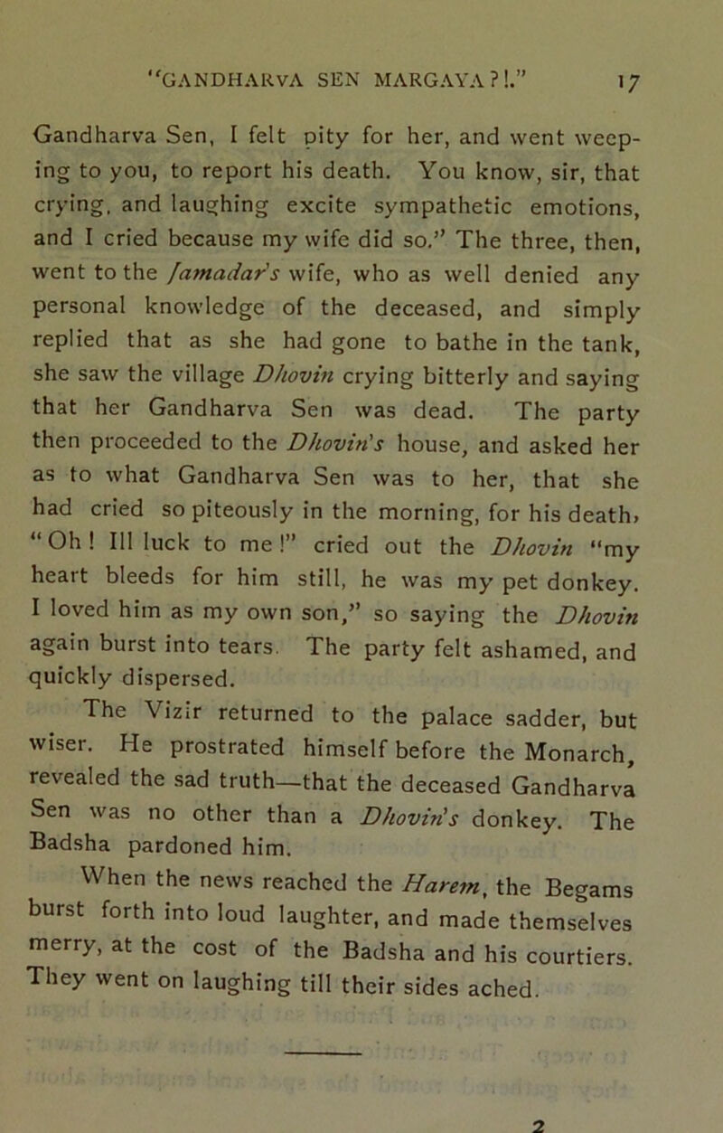 >7 Gandharva Sen, I felt pity for her, and went weep- ing to you, to report his death. You know, sir, that crying, and laughing excite sympathetic emotions, and I cried because my wife did so,” The three, then, went to the /amadar's wife, who as well denied any personal knowledge of the deceased, and simply replied that as she had gone to bathe in the tank, she saw the village Dhovin crying bitterly and saying that her Gandharva Sen was dead. The party then proceeded to the Dhovin's house, and asked her as to what Gandharva Sen was to her, that she had cried so piteously in the morning, for his death. “ Oh ! Ill luck to me !” cried out the Dhovin “my heart bleeds for him still, he was my pet donkey, I loved him as my own son,” so saying the Dhovin again burst into tears. The party felt ashamed, and quickly dispersed. The Vizir returned to the palace sadder, but wiser. He prostrated himself before the Monarch, revealed the sad truth—that the deceased Gandharva Sen was no other than a Dhovin's donkey. The Badsha pardoned him. When the news reached the Harem, the Begams burst forth into loud laughter, and made themselves merry, at the cost of the Badsha and his courtiers. They went on laughing till their sides ached.