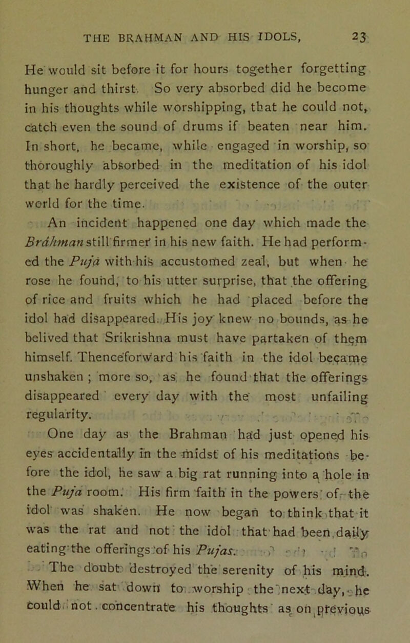 He would sit before it for hours together forgetting hunger and thirst. So very absorbed did he become in his thoughts while worshipping, that he could not, catch even the sound of drums if beaten near him. In short, he became, while engaged in worship, so thoroughly absorbed in the meditation of his idol that he hardly perceived the existence of the outer world for the time. • ■ . • An incident happened one day which made the Brahman in his new faith. He had perform- ed the Puja with his accustomed zeal, but when he rose he found, to his utter surprise, that the offering of rice and fruits which he had placed before the idol had disappeared. ,His joy knew no bounds, as he belived that Srikrishna must have partaken of th(?m himself. Thenceforward his faith in the idol beqaqie unshaken ; more so, as he found that the offerings disappeared every day with the most unfailing regularity. / , • ■ . - ^ One day as the Brahman had just opene;d his eyes accidentally in the midst of his meditations be- fore the idol, he saw a big rat running into a hole in the Puja room. His firm faith in the powers; ofr-the idol was shaken. He now began to think that it was the rat and not the idol that'had been.daily’ eating’the ofiferings.Of his •)'' --r'f ■ .•[ ^ The doubt: destroyed the serenity of his mind:. When he sat down' to worship the',nexit'day,-;;he Could, not. concentrate his thoughts' as on^ptevious