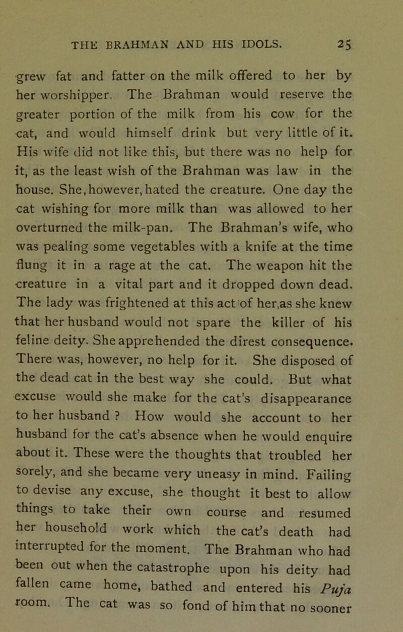 grew fat and fatter on the milk offered to her by her worshipper. The Brahman would reserve the greater portion of the milk from his cow for the cat, and would himself drink but very little of it. His wife did not like this, but there was no help for it, as the least wish of the Brahman was law in the house. She,however,hated the creature. One day the cat wishing for more milk than was allowed to her overturned the milk-pan. The Brahman’s wife, who was pealing some vegetables with a knife at the time flung it in a rage at the cat. The weapon hit the creature in a vital part and it dropped down dead. The lady was frightened at this act of her,as she knew that her husband would not spare the killer of his feline deity. She apprehended the direst consequence. There was, however, no help for it. She disposed of the dead cat in the best way she could. But what excuse would she make for the cat’s disappearance to her husband ? How would she account to her husband for the cat’s absence when he would enquire about it. These were the thoughts that troubled her sorely, and she became very uneasy in mind. Failing to devise any excuse, she thought it best to allow things to take their own course and resumed her household work which the cat’s death had interrupted for the moment. The Brahman who had been out when the catastrophe upon his deity had fallen came home, bathed and entered his Puja room. The cat was so fond of him that no sooner