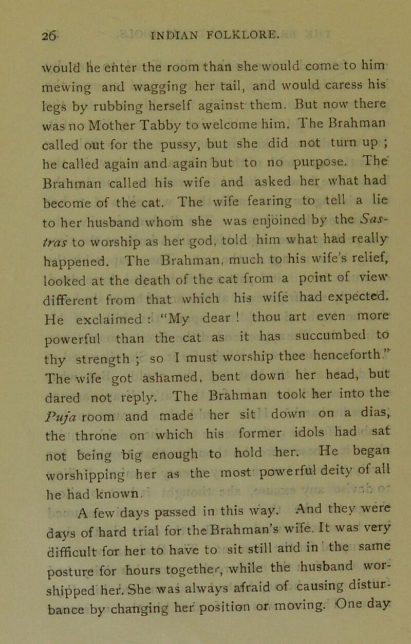 would he enter the room than she would come to him mewing and wagging her tail, and would caress his legs by rubbing herself against them. But now there was no Mother Tabby to welcome him. The Brahman called out for the pussy, but she did not turn up ; he called again and again but to no purpose. The Brahman called his wife and asked her what had become of the cat. The wife fearing to tell a lie to her husband whom she was enjoined by the Sas- tras to worship as her god, told him what had really happened. The Brahman, much to his wifes relief, looked at the death of the cat from a point of view different from that which his wife had expected. He exclaimed : “My dear ! thou art even more powerful than tTie cat as it has succumbed to thy strength ; so I must worship thee henceforth. The wife got ashamed, bent down her head, but dared not reply. The Brahman took hei into the Piija room and made her sit down on a dias, the throne on which his former idols had sat not being big enough to hold her. He began worshipping her as the most powerful deity of all he had known. A few days passed in this way. And they' were days of hard trial for the Brahman’s wife. It was very difficult for her to have to sit still and in the same posture for hours together, while the husband wor- shipped her. She was always afraid of causing distur- bance by changing her position or moving. One day