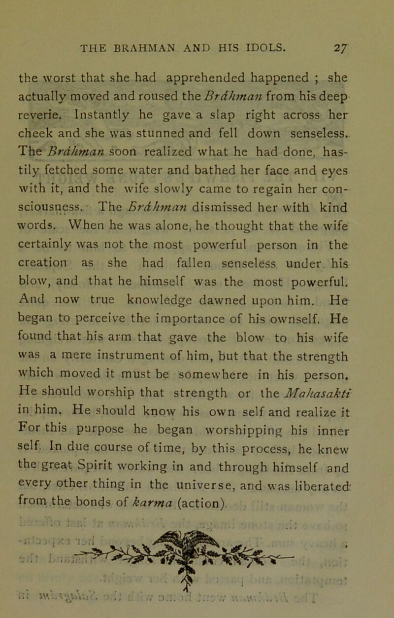the worst that she had apprehended happened ; she actually moved and roused the Brdhman from his deep reverie. Instantly he gave a slap right across her cheek and she was stunned and fell down senseless.. The Brdhman soon realized what he had done, has- tily fetched some water and bathed her face and eyes with it, and the wife slowly came to regain her con- sciousness..- The Brdhman dismissed her with kind words. When he was alone, he thought that the wife certainly was not the most powerful person in the creation as she had fallen senseless under his blow, and that he himself was the most powerful. And now true knowledge dawned upon him. He began to perceive the importance of his ownself. He found that his arm that gave the blow to his wife was a mere instrument of him, but that the strength which moved it must be somewhere in his person. He should worship that strength or the Mahasakti in him. He should know his own self and realize it For this purpose he began worshipping his inner self. In due course of time, by this process, he knew the great Spirit working in and through himself and every other thing in the universe, and was liberated: from the bonds of karma (action).