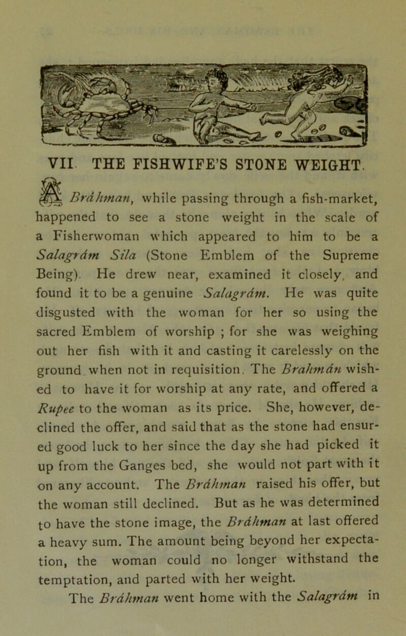 VII THE FISHWIFE’S STONE WEIGHT. Brdhman, while passing through a fish-market, happened to see a stone weight in the scale of a Fisherwoman which appeared to him to be a Salagrdm Sila (Stone Emblem of the Supreme Being). He drew near, examined it closely, and found it to be a genuine Salagrdm. He was quite disgusted with the woman for her so using the sacred Emblem of worship ; for she was weighing out her fish with it and casting it carelessly on the ground when not in requisition. The Brahmdn wish- ed to have it for worship at any rate, and offered a Rupee to the woman as its price. She, however, de- clined the offer, and said that as the stone had ensur- ed good luck to her since the day she had picked it up from the Ganges bed, she would not part with it on any account. The Brdhman raised his offer, but the woman still declined. But as he was determined to have the stone image, the Brdhman at last offered a heavy sum. The amount being beyond her expecta- tion, the woman could no longer withstand the temptation, and parted with her weight. The Brdhman went home with the Salagrdm in