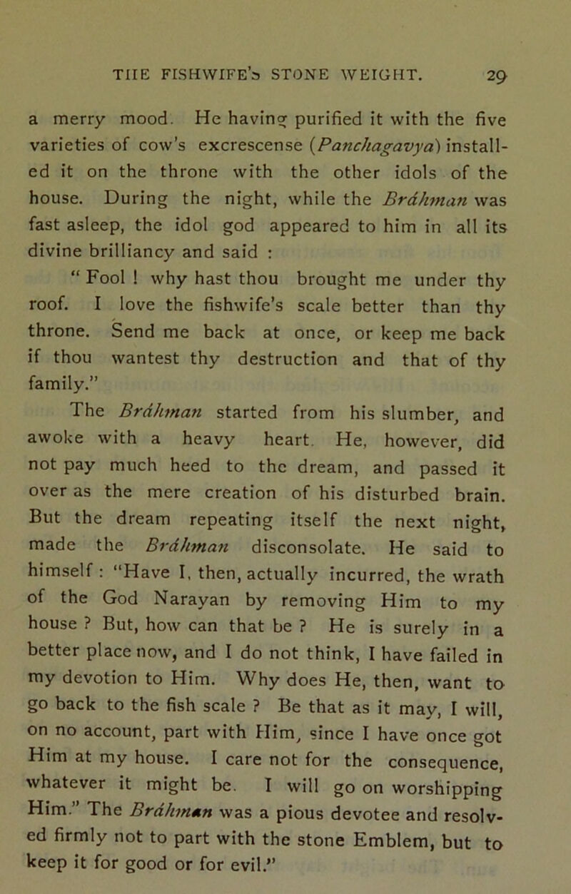 a merry mood. He havinsf purified it with the five varieties of cow’s excrescense {Panchagavya) install- ed it on the throne with the other idols of the house. During the night, while the Brahman was fast asleep, the idol god appeared to him in all its divine brilliancy and said : “ Fool ! why hast thou brought me under thy roof. I love the fishwife’s scale better than thy throne. Send me back at once, or keep me back if thou wantest thy destruction and that of thy family.” The Brahman started from his slumber, and awoke with a heavy heart. He, however, did not pay much heed to the dream, and passed it over as the mere creation of his disturbed brain. But the dream repeating itself the next night, made the Brdhman disconsolate. He said to himself : “Have I, then, actually incurred, the wrath of the God Narayan by removing Him to my house ? But, how can that be ? He is surely in a better place now, and I do not think, I have failed in my devotion to Him. Why does He, then, want to go back to the fish scale ? Be that as it may, I will, on no account, part with Him, since I have once got Him at my house. I care not for the consequence, whatever it might be. I will go on worshipping Him.” The Brahman was a pious devotee and resolv- ed firmly not to part with the stone Emblem, but to keep it for good or for evil.”
