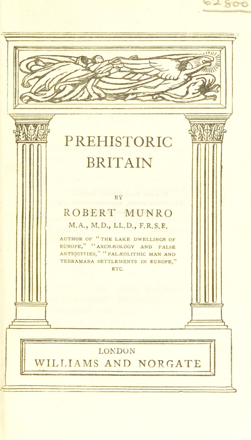 SrCro BRITAIN BY ROBERT MUNRO M.A., M.D., LL.D., F.R.S.E. AUTHOR OF “THE LAKE DWELLINGS OF EUROPE, “ARCHAEOLOGY AND FALSE ANTIQUITIES, “PALAEOLITHIC MAN AND TERRAMARA SETTLEMENTS IN EUROPE, ETC. LONDON WILLIAMS AND NORGATE —' - - - - - L