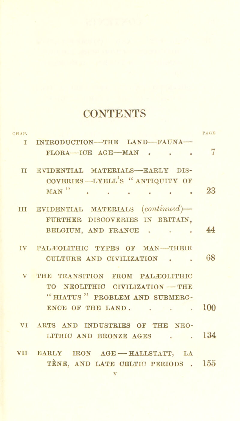 CONTENTS CHAP. PACK I INTRODUCTION—THE LAND—FAUNA— FLORA—ICE AGE—MAN ... 7 II EVIDENTIAL MATERIALS—EARLY DIS- COVERIES —lyell’s “ANTIQUITY OF MAN ” 23 III EVIDENTIAL MATERIALS (continued,) FURTHER DISCOVERIES IN BRITAIN, BELGIUM, AND FRANCE ... 44 IV PALAEOLITHIC TYPES OF MAN—THEIR CULTURE AND CIVILIZATION . . 68 V THE TRANSITION FROM PALAEOLITHIC TO NEOLITHIC CIVILIZATION — THE “ HIATUS ” PROBLEM AND SUBMERG- ENCE OF THE LAND .... LOO VI ARTS AND INDUSTRIES OF THE NEO- LITHIC AND BRONZE AGES . .134 Vn EARLY IRON AGE — HALLSTATT, LA T&NE, AND LATE CELTIC PERIODS . 155