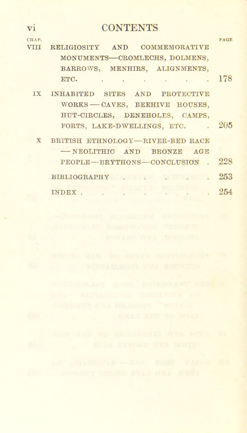 CHAP. vm IX x RELIGIOSITY AND COMMEMORATIVE MONUMENTS—CROMLECHS, DOLMENS, BARROWS, MENHIRS, ALIGNMENTS, ETC. INHABITED SITES AND PROTECTIVE WORKS — CAVES, BEEHIVE HOUSES, HUT-CIRCLES, DENEHOLES, CAMPS, FORTS, LAKE-DWELLINGS, ETC. BRITISH ETHNOLOGY—RIVER-BED RACE — NEOLITHIC AND BRONZE AGE PEOPLE—BRYTHONS—CONCLUSION . BIBLIOGRAPHY INDEX PAGE 178 205 228 253 254