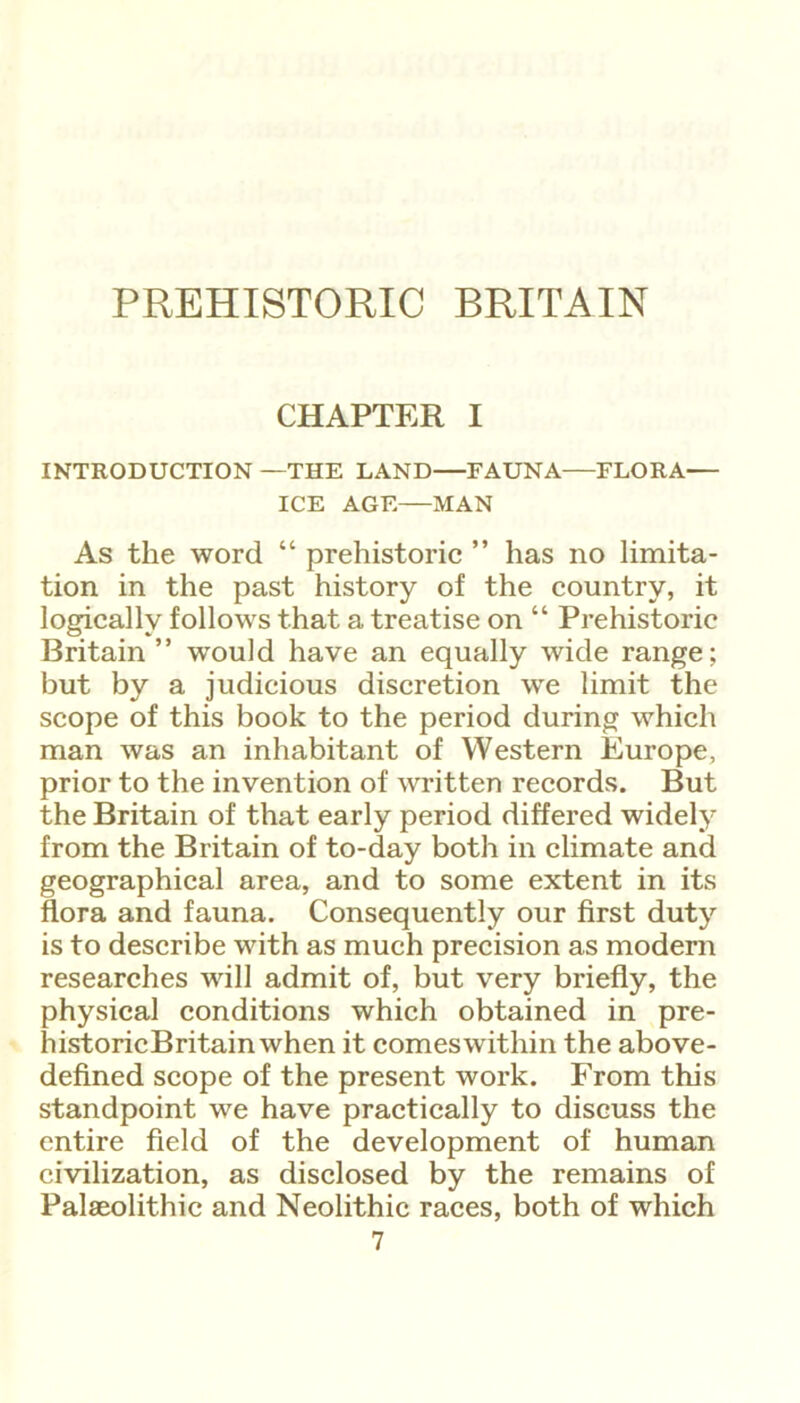 PREHISTORIC BRITAIN CHAPTER I INTRODUCTION —THE LAND—FAUNA—FLORA— ICE AGE MAN As the word “ prehistoric ” has no limita- tion in the past history of the country, it logically follows that a treatise on “ Prehistoric Britain ” would have an equally wide range; but by a judicious discretion we limit the scope of this book to the period during which man was an inhabitant of Western Europe, prior to the invention of written records. But the Britain of that early period differed widely from the Britain of to-day both in climate and geographical area, and to some extent in its flora and fauna. Consequently our first duty is to describe with as much precision as modern researches will admit of, but very briefly, the physical conditions which obtained in pre- historicBritainwhen it comes within the above- defined scope of the present work. From this standpoint we have practically to discuss the entire field of the development of human civilization, as disclosed by the remains of Palaeolithic and Neolithic races, both of which