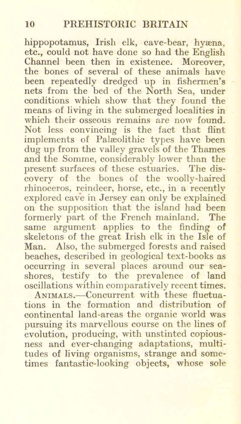 hippopotamus, Irish elk, cave-bear, hyaena, etc., could not have done so had the English Channel been then in existence. Moreover, the bones of several of these animals have been repeatedly dredged up in fishermen’s nets from the bed of the North Sea, under conditions which show that they found the means of living in the submerged localities in which their osseous remains are now found. Not less convincing is the fact that flint implements of Palaeolithic types have been dug up from the valley gravels of the Thames and the Somme, considerably lower than the present surfaces of these estuaries. The dis- covery of the bones of the woolly-haired rhinoceros, reindeer, horse, etc., in a recently explored cave in Jersey can only be explained on the supposition that the island had been formerly part of the French mainland. The same argument applies to the finding of skeletons of the great Irish elk in the Isle of Man. Also, the submerged forests and raised beaches, described in geological text-books as occurring in several places around our sea- shores, testify to the prevalence of land oscillations within comparatively recent times. Animals.—Concurrent with these fluctua- tions in the formation and distribution of continental land-areas the organic wrorld was pursuing its marvellous course on the lines of evolution, producing, with unstinted copious- ness and ever-changing adaptations, multi- tudes of living organisms, strange and some- times fantastic-looking objects, whose sole