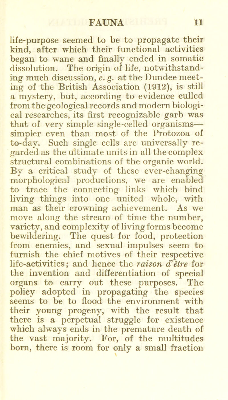 life-purpose seemed to be to propagate their kind, after which their functional activities began to wane and finally ended in somatic dissolution. The origin of life, notwithstand- ing much discussion, e. g. at the Dundee meet- ing of the British Association (1912), is still a mystery, but, according to evidence culled from the geological records and modern biologi- cal researches, its first recognizable garb was that of very simple single-celled organisms— simpler even than most of the Protozoa of to-day. Such single cells are universally re- garded as the ultimate units in all the complex structural combinations of the organic world. By a critical study of these ever-changing morphological productions, we are enabled to trace the connecting links which bind living things into one united whole, with man as their crowning achievement. As we move along the stream of time the number, variety, and complexity of living forms become bewildering. The quest for food, protection from enemies, and sexual impulses seem to furnish the chief motives of their respective life-activities; and hence the raison d’etre for the invention and differentiation of special organs to carry out these purposes. The policy adopted in propagating the species seems to be to flood the environment with their young progeny, with the result that there is a perpetual struggle for existence which always ends in the premature death of the vast majority. For, of the multitudes born, there is room for only a small fraction