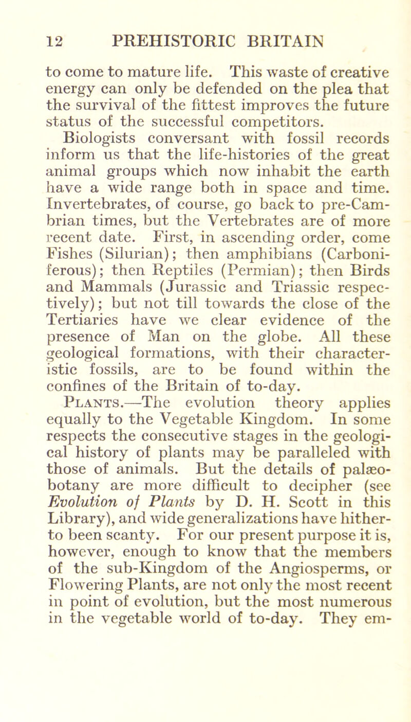 to come to mature life. This waste of creative energy can only be defended on the plea that the survival of the fittest improves the future status of the successful competitors. Biologists conversant with fossil records inform us that the life-histories of the great animal groups which now inhabit the earth have a wide range both in space and time. Invertebrates, of course, go back to pre-Cam- brian times, but the Vertebrates are of more recent date. First, in ascending order, come Fishes (Silurian); then amphibians (Carboni- ferous); then Reptiles (Permian); then Birds and Mammals (Jurassic and Triassic respec- tively) ; but not till towards the close of the Tertiaries have we clear evidence of the presence of Man on the globe. All these geological formations, with their character- istic fossils, are to be found within the confines of the Britain of to-day. Plants.—The evolution theory applies equally to the Vegetable Kingdom. In some respects the consecutive stages in the geologi- cal history of plants may be paralleled with those of animals. But the details of palaeo- botany are more difficult to decipher (see Evolution of Plants by D. H. Scott in this Library), and wide generalizations have hither- to been scanty. For our present purpose it is, however, enough to know that the members of the sub-Kingdom of the Angiosperms, or Flowering Plants, are not only the most recent in point of evolution, but the most numerous in the vegetable world of to-day. They em-
