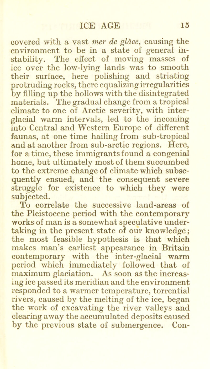 covered with a vast mer de gldce, causing the environment to be in a state of general in- stability. The effect of moving masses of ice over the low-lying lands was to smooth their surface, here polishing and striating protruding rocks, there equalizing irregularities by filling up the hollows with the disintegrated materials. The gradual change from a tropical climate to one of Arctic severity, with inter- glacial warm intervals, led to the incoming into Central and Western Europe of different faunas, at one time hailing from sub-tropical and at another from sub-arctic regions. Here, for a time, these immigrants found a congenial home, but ultimately most of them succumbed to the extreme change of climate which subse- quently ensued, and the consequent severe struggle for existence to which they were subjected. To correlate the successive land-areas of the Pleistocene period with the contemporary works of man is a somewhat speculative under- taking in the present state of our knowledge; the most feasible hypothesis is that which makes man’s earliest appearance in Britain contemporary with the inter-glacial warm period which immediately followed that of maximum glaciation. As soon as the increas- ing ice passed its meridian and the environment responded to a warmer temperature, torrential rivers, caused by the melting of the ice, began the work of excavating the river valleys and clearing aw'ay the accumulated deposits caused by the previous state of submergence. Con-