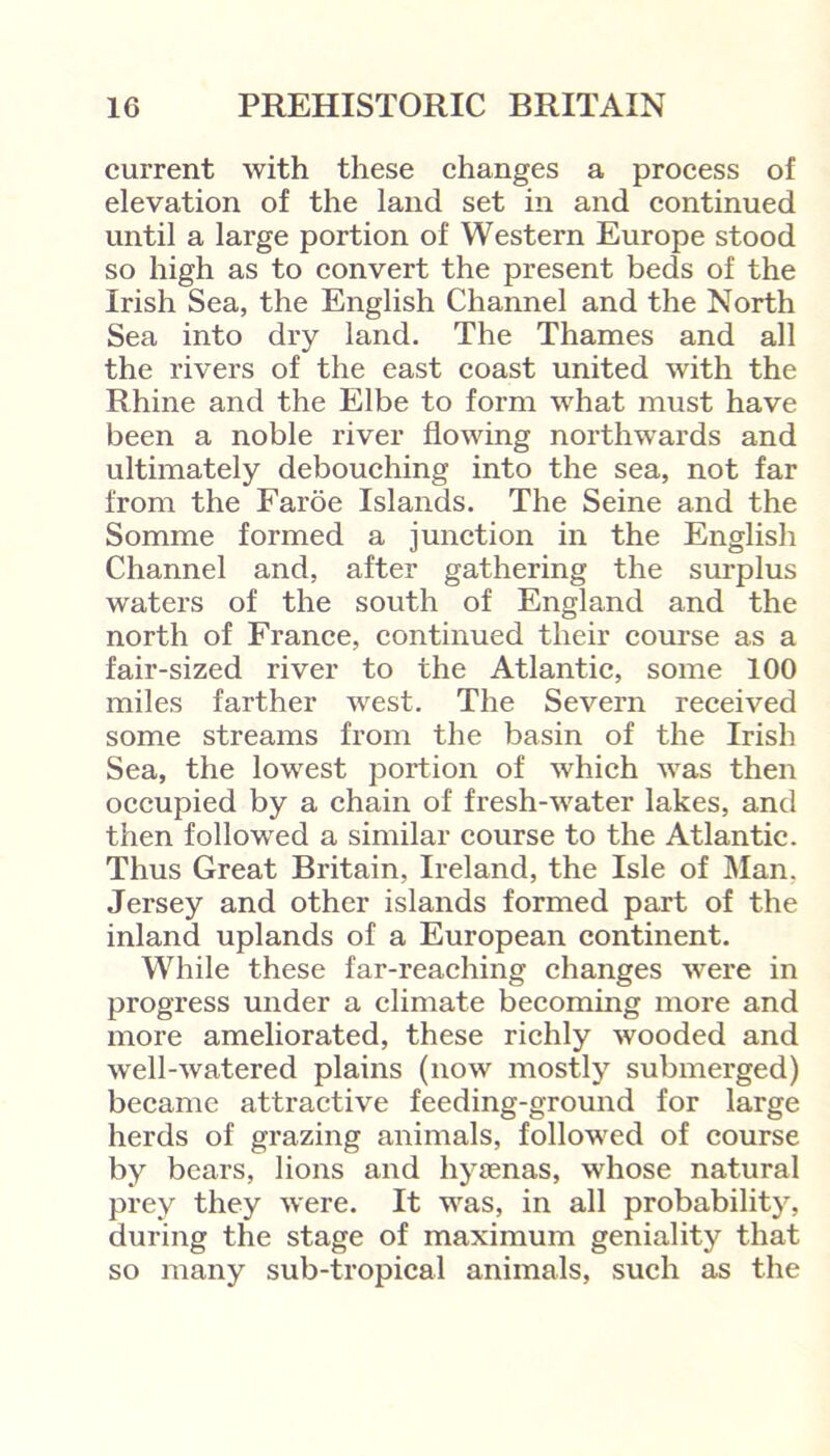 current with these changes a process of elevation of the land set in and continued until a large portion of Western Europe stood so high as to convert the present beds of the Irish Sea, the English Channel and the North Sea into dry land. The Thames and all the rivers of the east coast united with the Rhine and the Elbe to form what must have been a noble river flowing northwards and ultimately debouching into the sea, not far from the Faroe Islands. The Seine and the Somme formed a junction in the English Channel and, after gathering the surplus waters of the south of England and the north of France, continued their course as a fair-sized river to the Atlantic, some 100 miles farther west. The Severn received some streams from the basin of the Irish Sea, the lowest portion of which was then occupied by a chain of fresh-water lakes, and then followed a similar course to the Atlantic. Thus Great Britain, Ireland, the Isle of Man. Jersey and other islands formed part of the inland uplands of a European continent. While these far-reaching changes were in progress under a climate becoming more and more ameliorated, these richly wooded and well-watered plains (now mostly submerged) became attractive feeding-ground for large herds of grazing animals, followed of course by bears, lions and hyaenas, whose natural prey they were. It was, in all probability, during the stage of maximum geniality that so many sub-tropical animals, such as the