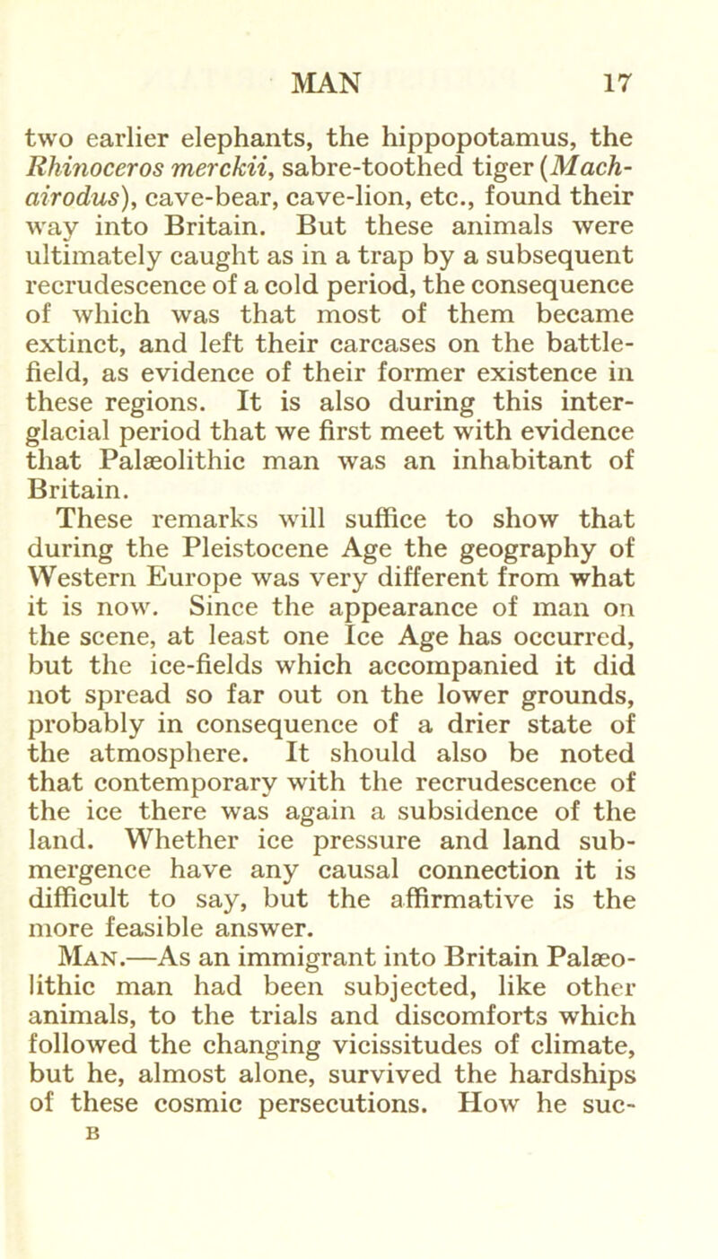 two earlier elephants, the hippopotamus, the Rhinoceros merckii, sabre-toothed tiger (Mach- airodus), cave-bear, cave-lion, etc., found their way into Britain. But these animals were ultimately caught as in a trap by a subsequent recrudescence of a cold period, the consequence of which was that most of them became extinct, and left their carcases on the battle- field, as evidence of their former existence in these regions. It is also during this inter- glacial period that we first meet with evidence that Palaeolithic man was an inhabitant of Britain. These remarks will suffice to show that during the Pleistocene Age the geography of Western Europe was very different from what it is now. Since the appearance of man on the scene, at least one Ice Age has occurred, but the ice-fields which accompanied it did not spread so far out on the lower grounds, probably in consequence of a drier state of the atmosphere. It should also be noted that contemporary with the recrudescence of the ice there was again a subsidence of the land. Whether ice pressure and land sub- mergence have any causal connection it is difficult to say, but the affirmative is the more feasible answer. Man.—As an immigrant into Britain Palaeo- lithic man had been subjected, like other animals, to the trials and discomforts which followed the changing vicissitudes of climate, but he, almost alone, survived the hardships of these cosmic persecutions. How he suc- B