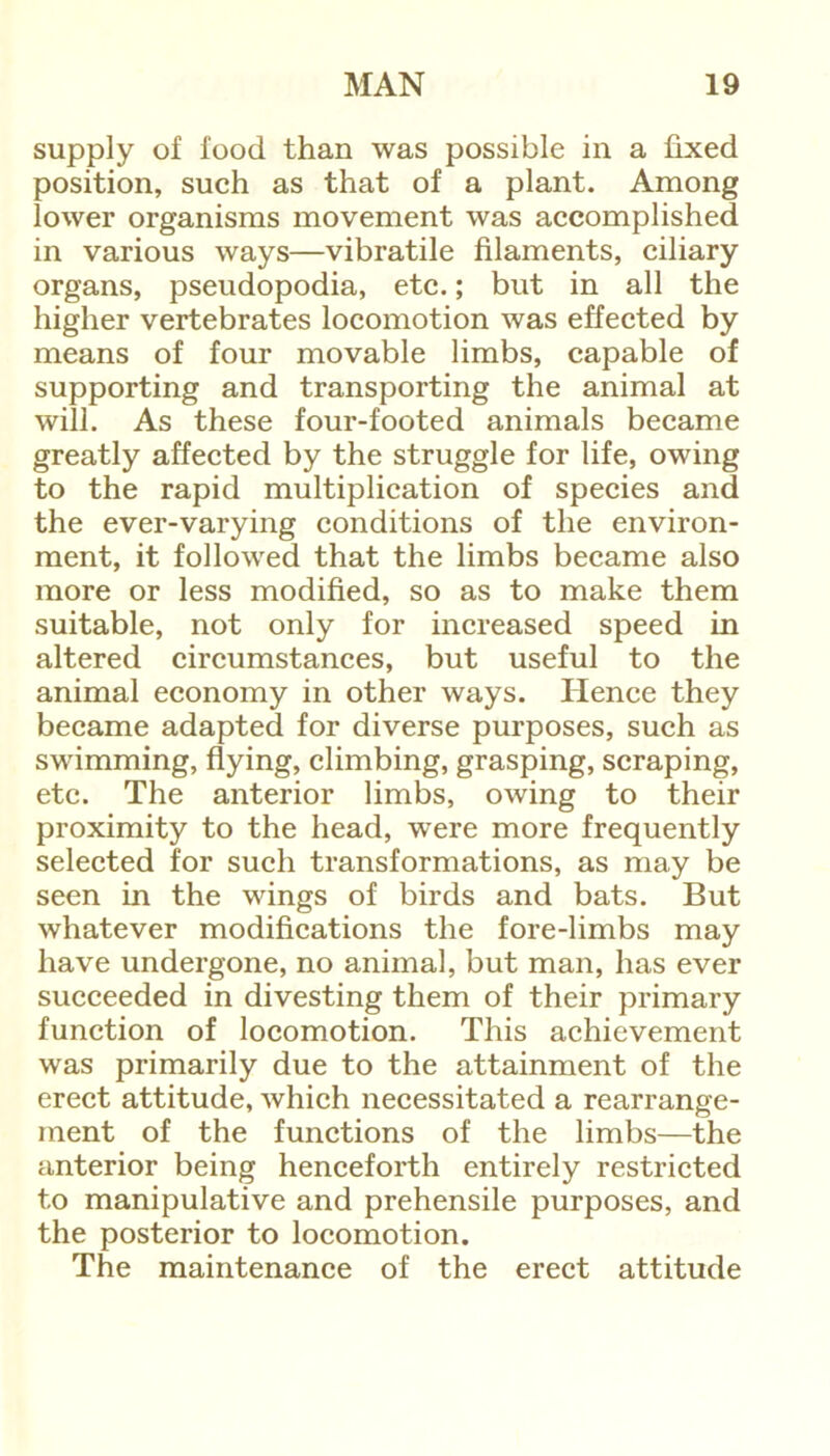 supply of food than was possible in a fixed position, such as that of a plant. Among lower organisms movement was accomplished in various ways—vibratile filaments, ciliary organs, pseudopodia, etc.; but in all the higher vertebrates locomotion was effected by means of four movable limbs, capable of supporting and transporting the animal at will. As these four-footed animals became greatly affected by the struggle for life, owing to the rapid multiplication of species and the ever-varying conditions of the environ- ment, it followed that the limbs became also more or less modified, so as to make them suitable, not only for increased speed in altered circumstances, but useful to the animal economy in other ways. Hence they became adapted for diverse purposes, such as swimming, flying, climbing, grasping, scraping, etc. The anterior limbs, owing to their proximity to the head, were more frequently selected for such transformations, as may be seen in the wings of birds and bats. But whatever modifications the fore-limbs may have undergone, no animal, but man, has ever succeeded in divesting them of their primary function of locomotion. This achievement was primarily due to the attainment of the erect attitude, which necessitated a rearrange- ment of the functions of the limbs—the anterior being henceforth entirely restricted to manipulative and prehensile purposes, and the posterior to locomotion. The maintenance of the erect attitude