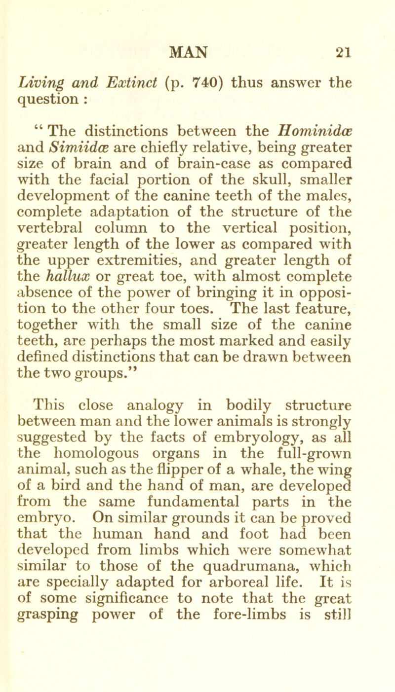 Living and Extinct (p. 740) thus answer the question : “ The distinctions between the Hominidce and Simiidce are chiefly relative, being greater size of brain and of brain-case as compared with the facial portion of the skull, smaller development of the canine teeth of the males, complete adaptation of the structure of the vertebral column to the vertical position, greater length of the lower as compared with the upper extremities, and greater length of the hallux or great toe, with almost complete absence of the power of bringing it in opposi- tion to the other four toes. The last feature, together with the small size of the canine teeth, are perhaps the most marked and easily defined distinctions that can be drawn between the two groups.” This close analogy in bodily structure between man and the lower animals is strongly suggested by the facts of embryology, as all the homologous organs in the full-grown animal, such as the flipper of a whale, the wing of a bird and the hand of man, are developed from the same fundamental parts in the embryo. On similar grounds it can be proved that the human hand and foot had been developed from limbs which were somewhat similar to those of the quadrumana, which are specially adapted for arboreal life. It is of some significance to note that the great grasping power of the fore-limbs is still