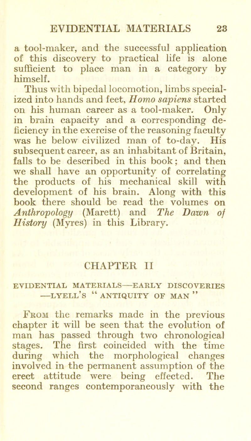 a tool-maker, and the successful application of this discovery to practical life is alone sufficient to place man in a category by himself. Thus with bipedal locomotion, limbs special- ized into hands and feet. Homo sapiens started on his human career as a tool-maker. Only in brain capacity and a corresponding de- ficiency in the exercise of the reasoning faculty was he below civilized man of to-day. His subsequent career, as an inhabitant of Britain, falls to be described in this book; and then we shall have an opportunity of correlating the products of his mechanical skill with development of his brain. Along with this book there should be read the volumes on Anthropology (Marett) and The Dawn of History (Myres) in this Library. CHAPTER II EVIDENTIAL MATERIALS EARLY DISCOVERIES —LYELL’S “ ANTIQUITY OF MAN ” From the remarks made in the previous chapter it will be seen that the evolution of man has passed through two chronological stages. The first coincided with the time during which the morphological changes involved in the permanent assumption of the erect attitude were being effected. The second ranges contemporaneously with the