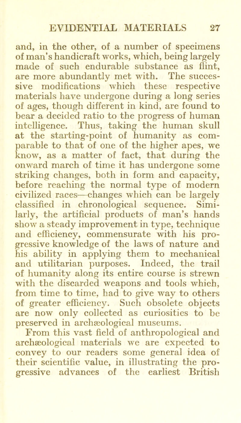 and, in the other, of a number of specimens of man’s handicraft works, which, being largely made of such endurable substance as flint, are more abundantly met w'ith. The succes- sive modifications which these respective materials have undergone during a long series of ages, though different in kind, are found to bear a decided ratio to the progress of human intelligence. Thus, taking the human skull at the starting-point of humanity as com- parable to that of one of the higher apes, we know, as a matter of fact, that during the onward march of time it has undergone some striking changes, both in form and capacity, before reaching the normal type of modern civilized races—changes which can be largely classified in chronological sequence. Simi- larly, the artificial products of man’s hands show a steady improvement in type, technique and efficiency, commensurate with his pro- gressive knowledge of the laws of nature and his ability in applying them to mechanical and utilitarian purposes. Indeed, the trail of humanity along its entire course is strewn with the discarded weapons and tools which, from time to time, had to give way to others of greater efficiency. Such obsolete objects are now only collected as curiosities to be preserved in archaeological museums. From this vast field of anthropological and archaeological materials we are expected to convey to our readers some general idea of their scientific value, in illustrating the pro- gressive advances of the earliest British