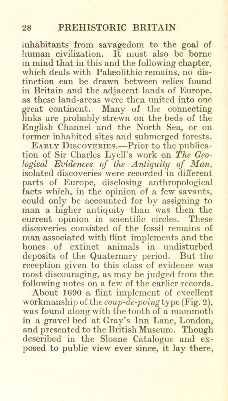 inhabitants from savagedom to the goal of human civilization. It must also be borne in mind that in this and the following chapter, which deals with Palaeolithic remains, no dis- tinction can be drawn between relics found in Britain and the adjacent lands of Europe, as these land-areas were then united into one great continent. Many of the connecting- links are probably strewn on the beds of the English Channel and the North Sea, or on former inhabited sites and submerged forests. Early Discoveries.—Prior to the publica- tion of Sir Charles Lyell’s work on The Geo- logical Evidences of the Antiquity of Man, isolated discoveries were recorded in different parts of Europe, disclosing anthropological facts which, in the opinion of a few savants, could only be accounted for by assigning to man a higher antiquity than was then the current opinion in scientific circles. These discoveries consisted of the fossil remains of man associated with flint implements and the bones of extinct animals in undisturbed deposits of the Quaternary period. But the reception given to this class of evidence was most discouraging, as may be judged from the following notes on a few of the earlier records. About 1690 a flint implement of excellent workmanship of the coup-de-poing type (Fig. 2), was found along with the tooth of a mammoth in a gravel bed at Gray’s Inn Lane, London, and presented to the British Museum. Though described in the Sloane Catalogue and ex- posed to public view ever since, it lay there,