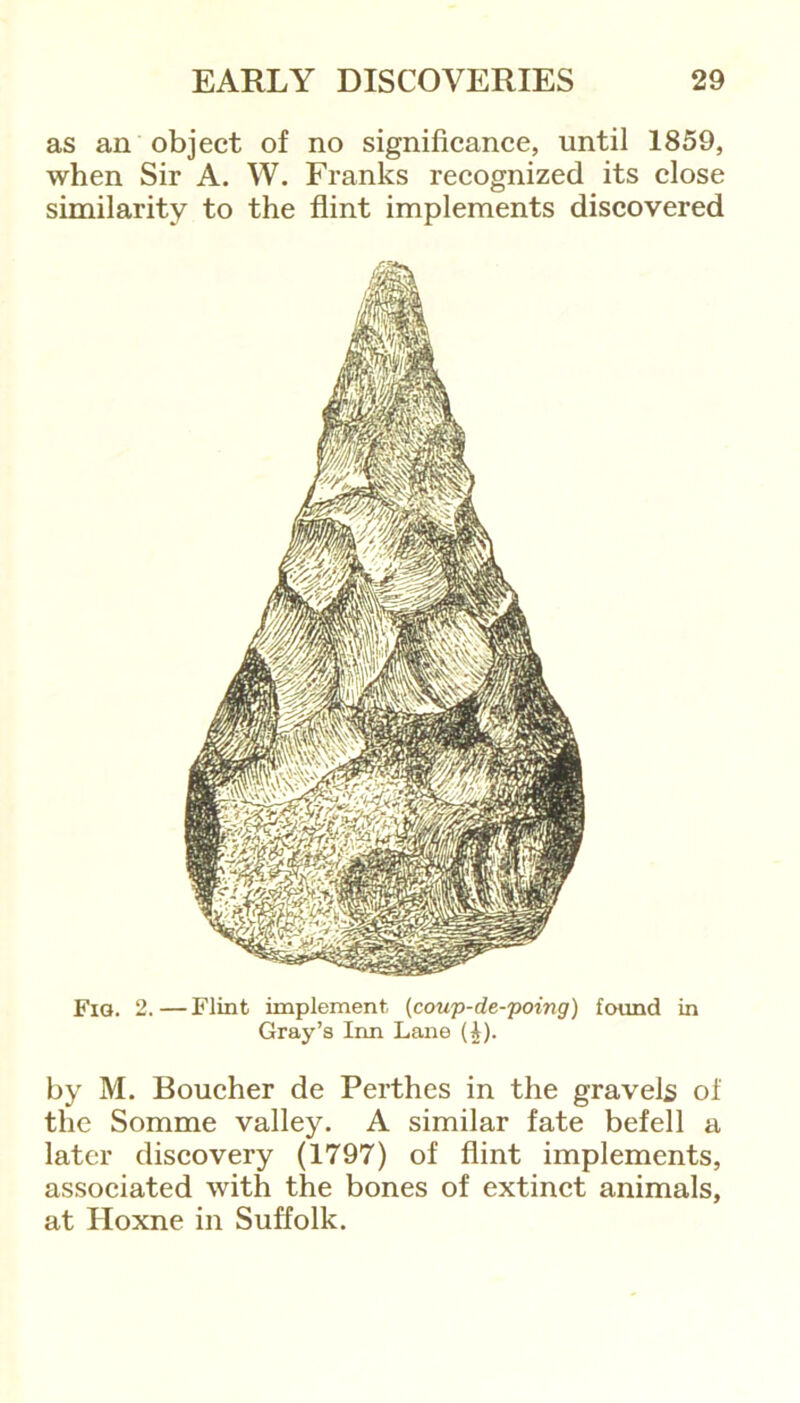 as an object of no significance, until 1859, when Sir A. W. Franks recognized its close similarity to the flint implements discovered Fig. 2.—Flint implement (coup-de-poing) found in Gray’s Inn Lane (£). by M. Boucher de Perthes in the gravels of the Somme valley. A similar fate befell a later discovery (1797) of flint implements, associated with the bones of extinct animals, at Iloxne in Suffolk.