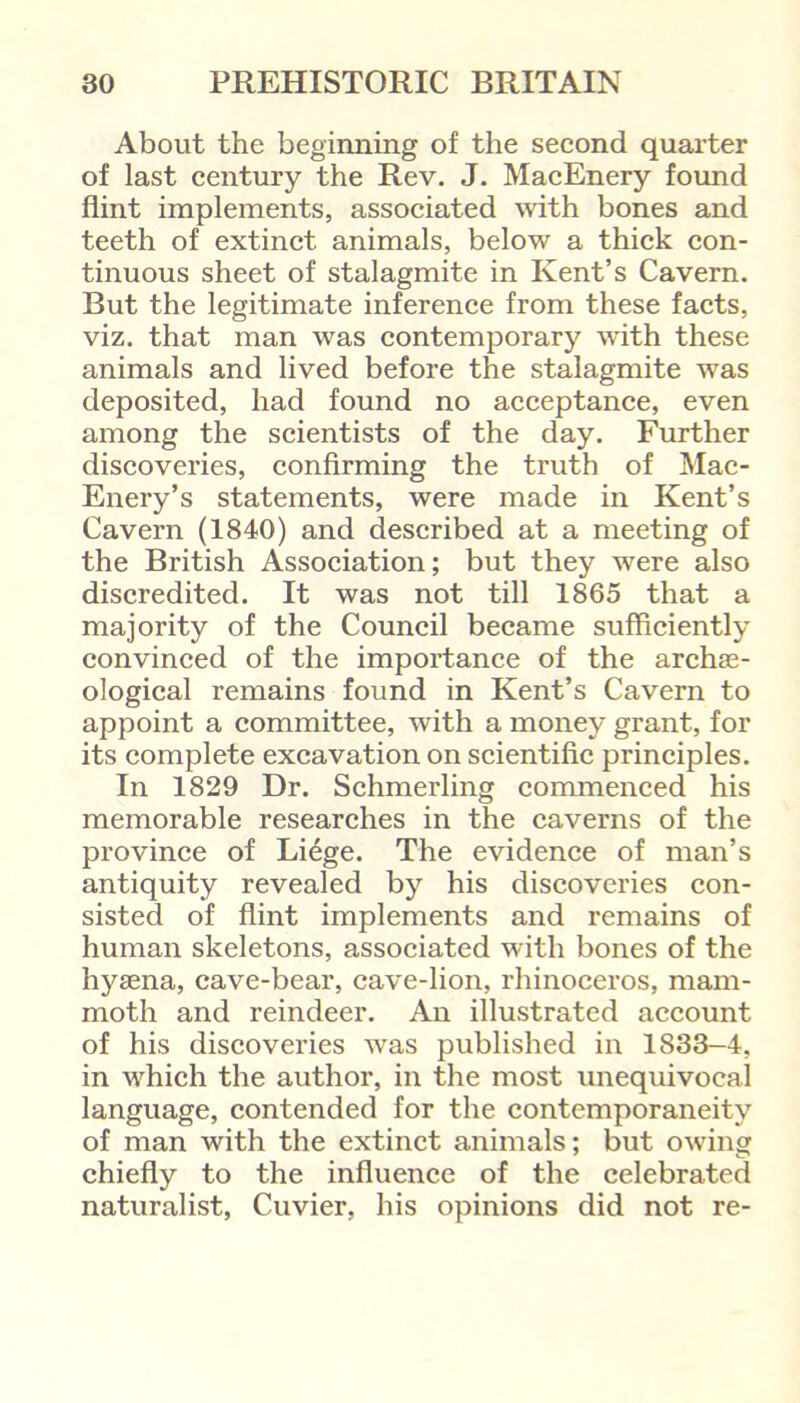 About the beginning of the second quarter of last century the Rev. J. MacEnery found flint implements, associated with bones and teeth of extinct animals, below a thick con- tinuous sheet of stalagmite in Kent’s Cavern. But the legitimate inference from these facts, viz. that man was contemporary with these animals and lived before the stalagmite was deposited, had found no acceptance, even among the scientists of the day. Further discoveries, confirming the truth of Mac- Enery’s statements, were made in Kent’s Cavern (1840) and described at a meeting of the British Association; but they were also discredited. It was not till 1865 that a majority of the Council became sufficiently convinced of the importance of the archas- ological remains found in Kent’s Cavern to appoint a committee, with a money grant, for its complete excavation on scientific principles. In 1829 Dr. Schmerling commenced his memorable researches in the caverns of the province of Liege. The evidence of man’s antiquity revealed by his discoveries con- sisted of flint implements and remains of human skeletons, associated with bones of the hyaena, cave-bear, cave-lion, rhinoceros, mam- moth and reindeer. An illustrated account of his discoveries was published in 1833-4, in which the author, in the most unequivocal language, contended for the contemporaneity of man with the extinct animals; but owing chiefly to the influence of the celebrated naturalist, Cuvier, his opinions did not re-