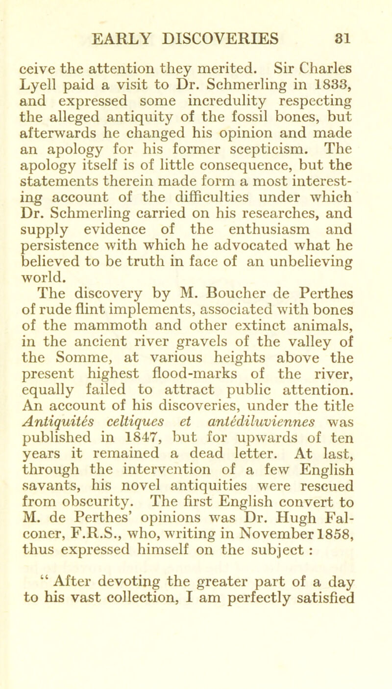 ceive the attention they merited. Sir Charles Lyell paid a visit to Dr. Schmerling in 1833, and expressed some incredulity respecting the alleged antiquity of the fossil bones, but afterwards he changed his opinion and made an apology for his former scepticism. The apology itself is of little consequence, but the statements therein made form a most interest- ing account of the difficulties under which Dr. Schmerling carried on his researches, and supply evidence of the enthusiasm and persistence with which he advocated what he believed to be truth in face of an unbelieving world. The discovery by M. Boucher de Perthes of rude flint implements, associated with bones of the mammoth and other extinct animals, in the ancient river gravels of the valley of the Somme, at various heights above the present highest flood-marks of the river, equally failed to attract public attention. An account of his discoveries, under the title Antiquites celtiques et antediluviennes was published in 1847, but for upwards of ten years it remained a dead letter. At last, through the intervention of a few English savants, his novel antiquities were rescued from obscurity. The first English convert to M. de Perthes’ opinions was Dr. Hugh Fal- coner, F.R.S., who, writing in November 1858, thus expressed himself on the subject : “ After devoting the greater part of a day to his vast collection, I am perfectly satisfied