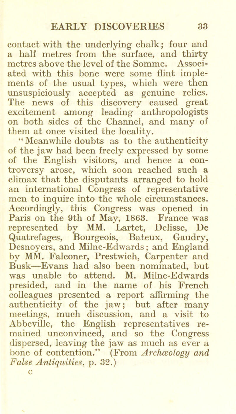 contact with the underlying chalk; four and a half metres from the surface, and thirty metres above the level of the Somme. Associ- ated with this bone were some flint imple- ments of the usual types, which were then unsuspiciously accepted as genuine relics. The news of this discovery caused great excitement among leading anthropologists on both sides of the Channel, and many of them at once visited the locality. “ Meanwhile doubts as to the authenticity of the jaw had been freely expressed by some of the English visitors, and hence a con- troversy arose, which soon reached such a climax that the disputants arranged to hold an international Congress of representative men to inquire into the whole circumstances. Accordingly, this Congress was opened in Paris on the 9th of May, 1863. France was represented by MM. Lartet, Delisse, De Quatrefages, Bourgeois, Bateux, Gaudry, Desnoyers, and Milne-Edwards; and England by MM. Falconer, Prestwich, Carpenter and Busk—Evans had also been nominated, but was unable to attend. M. Milne-Edwards presided, and in the name of his French colleagues presented a report affirming the authenticity of the jaw; but after many meetings, much discussion, and a visit to Abbeville, the English representatives re- mained unconvinced, and so the Congress dispersed, leaving the jaw as much as ever a bone of contention.” (From Archeology and False Antiquities, p. 32.) c