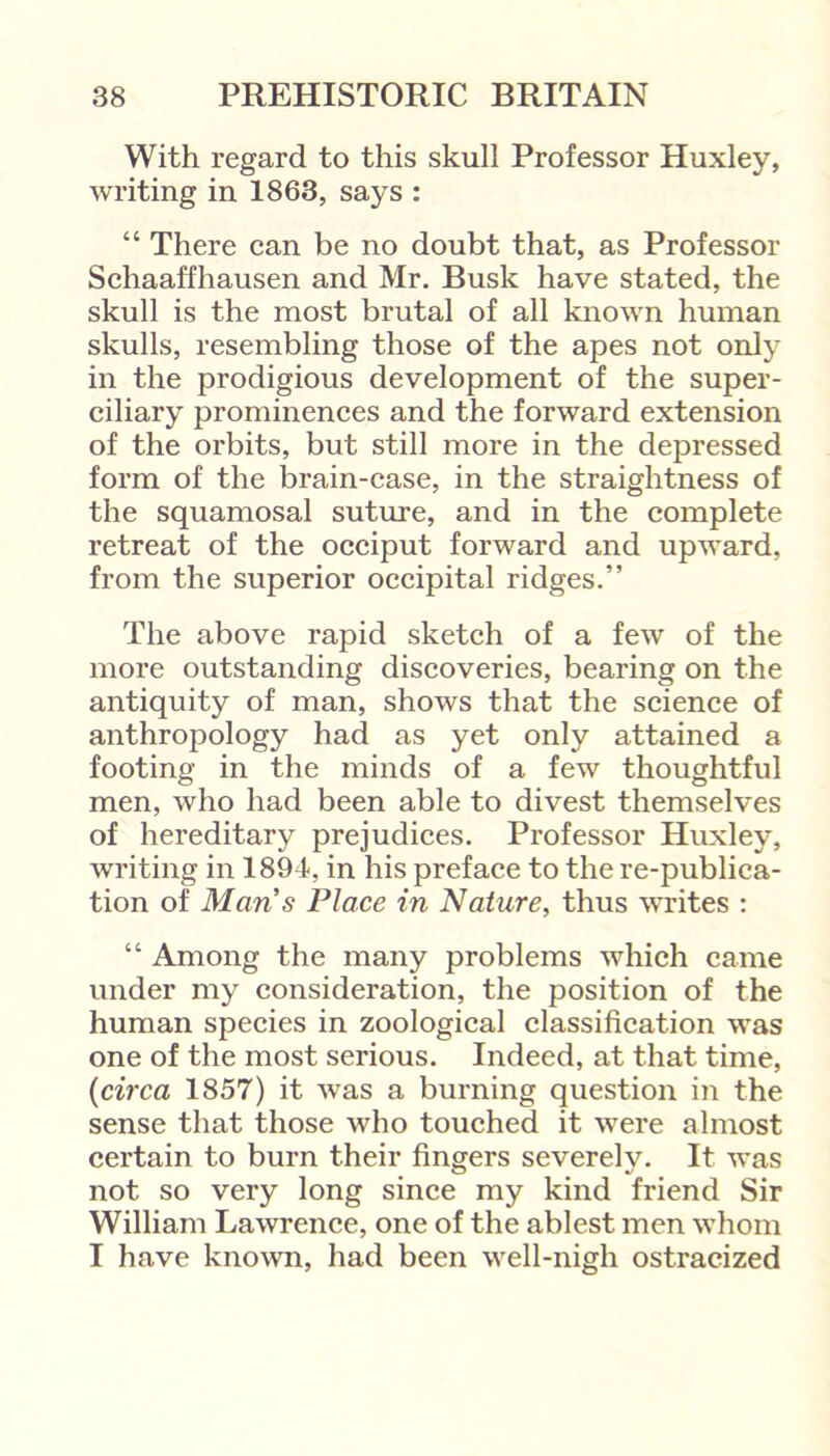 With regard to this skull Professor Huxley, writing in 1863, says : “ There can be no doubt that, as Professor Schaaffhausen and Mr. Busk have stated, the skull is the most brutal of all known human skulls, resembling those of the apes not only in the prodigious development of the super- ciliary prominences and the forward extension of the orbits, but still more in the depressed form of the brain-case, in the straightness of the squamosal suture, and in the complete retreat of the occiput forward and upward, from the superior occipital ridges.” The above rapid sketch of a few of the more outstanding discoveries, bearing on the antiquity of man, shows that the science of anthropology had as yet only attained a footing in the minds of a few thoughtful men, who had been able to divest themselves of hereditary prejudices. Professor Huxley, writing in 1894, in his preface to the re-publica- tion of Mans Place in Nature, thus writes : “ Among the many problems which came under my consideration, the position of the human species in zoological classification was one of the most serious. Indeed, at that time, {circa 1857) it was a burning question in the sense that those who touched it were almost certain to burn their fingers severely. It was not so very long since my kind friend Sir William Lawrence, one of the ablest men whom I have known, had been well-nigh ostracized