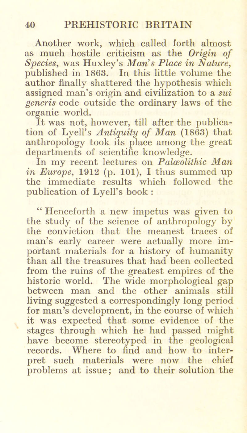 Another work, which called forth almost as much hostile criticism as the Origin of Species, was Huxley’s Man s Place in Nature, published in 1863. In this little volume the author finally shattered the hypothesis which assigned man’s origin and civilization to a sui generis code outside the ordinary laws of the organic world. It was not, however, till after the publica- tion of Lyell’s Antiquity of Man (1863) that anthropology took its place among the great departments of scientific knowledge. In my recent lectures on Palceolithic Man in Europe, 1912 (p. 101), I thus summed up the immediate results which followed the publication of Lyell’s book : “ Henceforth a new impetus was given to the study of the science of anthropology by the conviction that the meanest traces of man’s early career were actually more im- portant materials for a history of humanity than all the treasures that had been collected from the ruins of the greatest empires of the historic world. The wide morphological gap between man and the other animals still living suggested a correspondingly long period for man’s development, in the course of which it was expected that some evidence of the stages through which he had passed might have become stereotyped in the geological records. Where to find and how to inter- pret such materials were now the chief problems at issue; and to their solution the