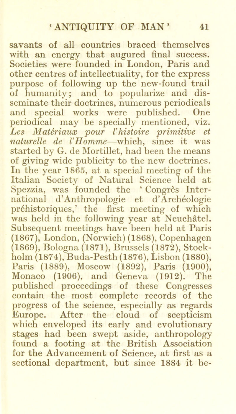 savants of all countries braced themselves with an energy that augured final success. Societies were founded in London, Paris and other centres of intellectuality, for the express purpose of following up the new-found trail of humanity; and to popularize and dis- seminate their doctrines, numerous periodicals and special works were published. One periodical may be specially mentioned, viz. Les Math'iaux pour Vhistoire primitive et naturelle de VHomrne—which, since it was started by G. de Mortillet, had been the means of giving wide publicity to the new doctrines. In the year 1865, at a special meeting of the Italian Society of Natural Science held at Spezzia, was founded the ‘ Congres Inter- national d’Anthropologie et d’Arch^ologie prehistoriques,’ the first meeting of which was held in the following year at Neuchatel. Subsequent meetings have been held at Paris (1867), London, (Norwich) (1868), Copenhagen (1869), Bologna (1871), Brussels (1872), Stock- holm (1874), Buda-Pesth (1876), Lisbon (1880), Paris (1889), Moscow (1892), Paris (1900), Monaco (1906), and Geneva (1912). The published proceedings of these Congresses contain the most complete records of the progress of the science, especially as regards Europe. After the cloud of scepticism which enveloped its early and evolutionary stages had been swept aside, anthropology found a footing at the British Association for the Advancement of Science, at first as a sectional department, but since 1884 it be-