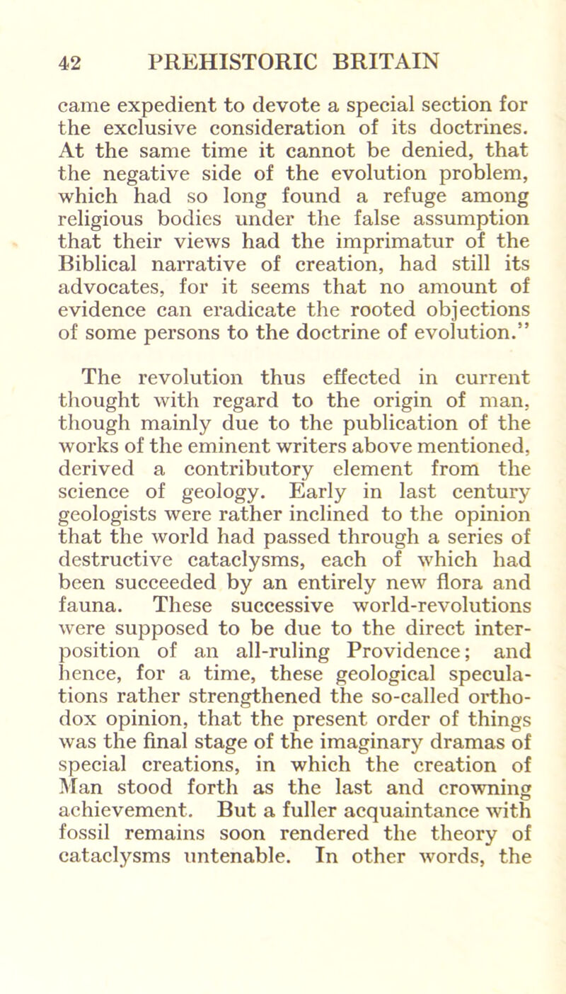 came expedient to devote a special section for the exclusive consideration of its doctrines. At the same time it cannot be denied, that the negative side of the evolution problem, which had so long found a refuge among religious bodies under the false assumption that their views had the imprimatur of the Biblical narrative of creation, had still its advocates, for it seems that no amount of evidence can eradicate the rooted objections of some persons to the doctrine of evolution.” The revolution thus effected in current thought with regard to the origin of man, though mainly due to the publication of the works of the eminent writers above mentioned, derived a contributory element from the science of geology. Early in last century geologists were rather inclined to the opinion that the world had passed through a series of destructive cataclysms, each of which had been succeeded by an entirely new flora and fauna. These successive world-revolutions were supposed to be due to the direct inter- position of an all-ruling Providence; and hence, for a time, these geological specula- tions rather strengthened the so-called ortho- dox opinion, that the present order of things was the final stage of the imaginary dramas of special creations, in which the creation of Man stood forth as the last and crowning achievement. But a fuller acquaintance with fossil remains soon rendered the theory of cataclysms untenable. In other words, the