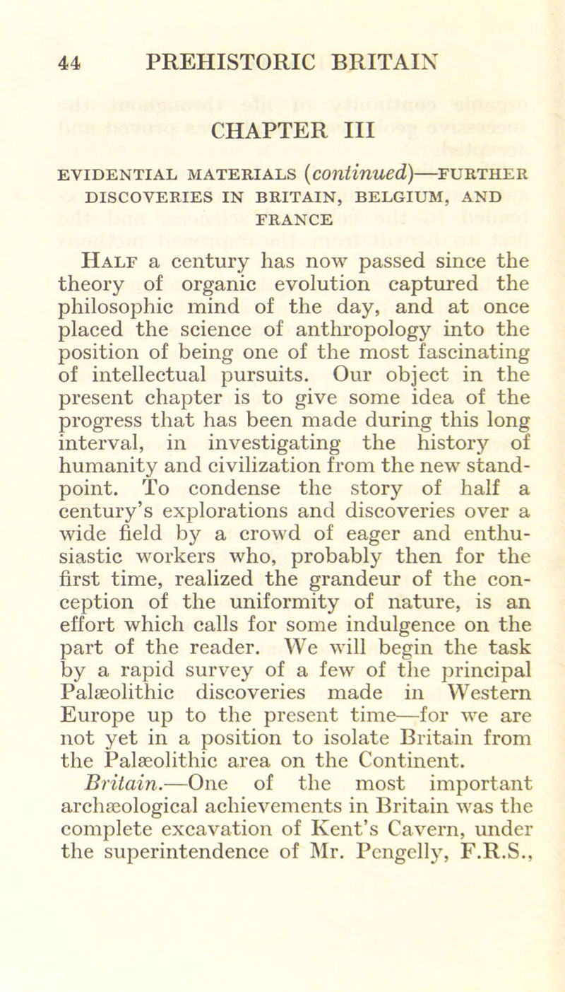 CHAPTER III EVIDENTIAL MATERIALS (continued,) FURTHER DISCOVERIES IN BRITAIN, BELGIUM, AND FRANCE Half a century has now passed since the theory of organic evolution captured the philosophic mind of the day, and at once placed the science of anthropology into the position of being one of the most fascinating of intellectual pursuits. Our object in the present chapter is to give some idea of the progress that has been made during this long interval, in investigating the history of humanity and civilization from the new stand- point. To condense the story of half a century’s explorations and discoveries over a wide field by a crowd of eager and enthu- siastic workers who, probably then for the first time, realized the grandeur of the con- ception of the uniformity of nature, is an effort which calls for some indulgence on the part of the reader. We will begin the task by a rapid survey of a few of the principal Palaeolithic discoveries made in Western Europe up to the present time—for we are not yet in a position to isolate Britain from the Palaeolithic area on the Continent. Britain.—One of the most important archaeological achievements in Britain was the complete excavation of Kent’s Cavern, under the superintendence of Mr. Pcngelly, F.R.S.,