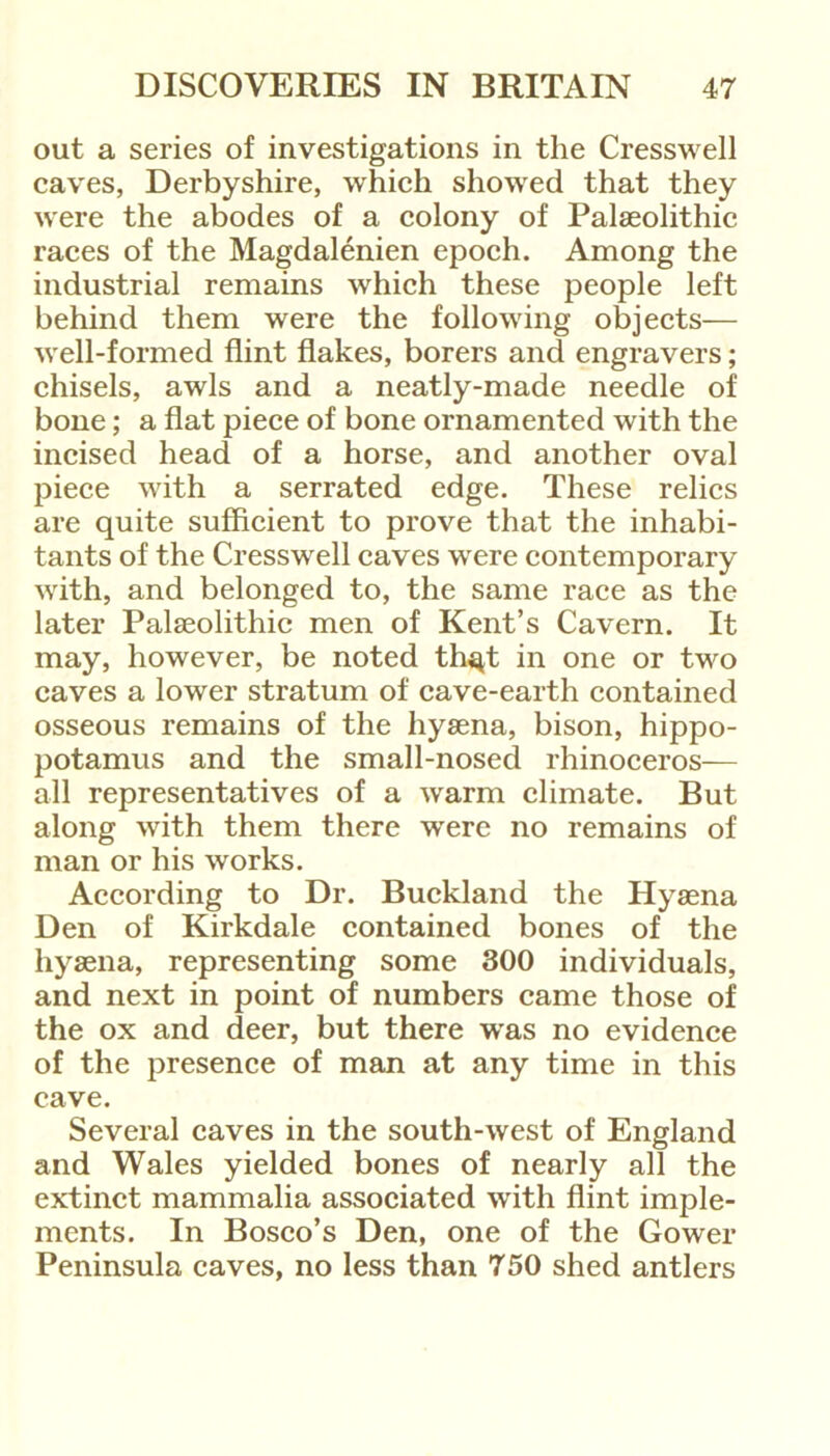 out a series of investigations in the Cresswell caves, Derbyshire, which showed that they were the abodes of a colony of Palaeolithic races of the Magdalenien epoch. Among the industrial remains which these people left behind them were the following objects— well-formed flint flakes, borers and engravers; chisels, awls and a neatly-made needle of bone; a flat piece of bone ornamented with the incised head of a horse, and another oval piece with a serrated edge. These relics are quite sufficient to prove that the inhabi- tants of the Cresswell caves were contemporary with, and belonged to, the same race as the later Palaeolithic men of Kent’s Cavern. It may, however, be noted th^t in one or two caves a lower stratum of cave-earth contained osseous remains of the hyaena, bison, hippo- potamus and the small-nosed rhinoceros-— all representatives of a warm climate. But along with them there were no remains of man or his works. According to Dr. Buckland the Hyaena Den of Kirkdale contained bones of the hyaena, representing some 300 individuals, and next in point of numbers came those of the ox and deer, but there was no evidence of the presence of man at any time in this cave. Several caves in the south-west of England and Wales yielded bones of nearly all the extinct mammalia associated with flint imple- ments. In Bosco’s Den, one of the Gower Peninsula caves, no less than 750 shed antlers