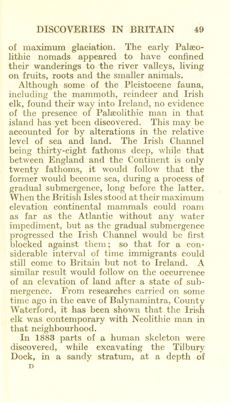 of maximum glaciation. The early Palaeo- lithic nomads appeared to have confined their wanderings to the river valleys, living on fruits, roots and the smaller animals. Although some of the Pleistocene fauna, including the mammoth, reindeer and Irish elk, found their way into Ireland, no evidence of the presence of Palaeolithic man in that island has yet been discovered. This may be accounted for by alterations in the relative level of sea and land. The Irish Channel being thirty-eight fathoms deep, while that between England and the Continent is only twenty fathoms, it would follow that the former would become sea, during a process of gradual submergence, long before the latter. When the British Isles stood at their maximum elevation continental mammals could roam as far as the Atlantic without any water impediment, but as the gradual submergence progressed the Irish Channel would be first blocked against them; so that for a con- siderable interval of time immigrants could still come to Britain but not to Ireland. A similar result would follow on the occurrence of an elevation of land after a state of sub- mergence. From researches carried on some time ago in the cave of Balynamintra, County Waterford, it has been shown that the Irish elk was contemporary with Neolithic man in that neighbourhood. In 1883 parts of a human skeleton were discovered, while excavating the Tilbury Dock, in a sandy stratum, at a depth of D