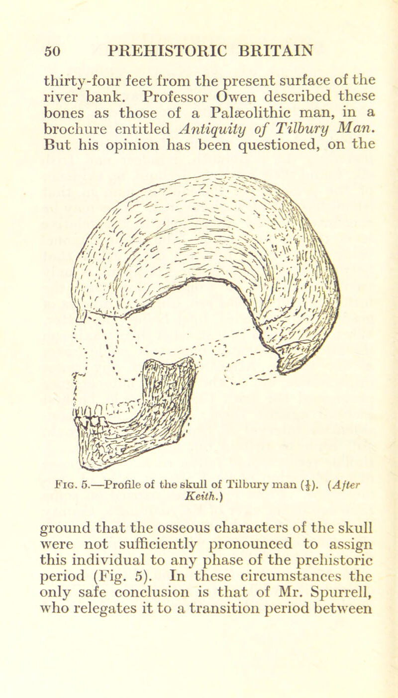 thirty-four feet from the present surface of the river bank. Professor Owen described these bones as those of a Palaeolithic man, in a brochure entitled Antiquity of Tilbury Man. But his opinion has been questioned, on the Fig. 5.—Profile of the skull of Tilbury man (|). (After Keith.) ground that the osseous characters of the skull were not sufficiently pronounced to assign this individual to any phase of the prehistoric period (Fig. 5). In these circumstances the only safe conclusion is that of Mr. Spurred, who relegates it to a transition period between