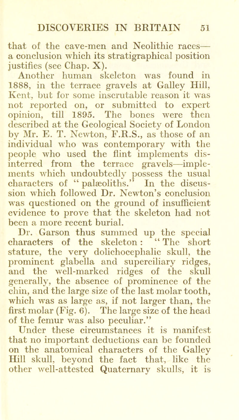 that of the cave-men and Neolithic races— a conclusion which its stratigraphical position justifies (see Chap. X). Another human skeleton was found in 1888, in the terrace gravels at Galley Hill, Kent, but for some inscrutable reason it was not reported on, or submitted to expert opinion, till 1895. The bones were then described at the Geological Society of London by Mr. E. T. Newton, F.R.S., as those of an individual who was contemporary with the people who used the flint implements dis- interred from the terrace gravels—imple- ments which undoubtedly possess the usual characters of “ palseolitlis.” In the discus- sion which followed Dr. Newton’s conclusion was questioned on the ground of insufficient evidence to prove that the skeleton had not been a more recent burial. Dr. Garson thus summed up the special characters of the skeleton : “ The short stature, the very dolichocephalic skull, the prominent glabella and superciliary ridges, and the well-marked ridges of the skull generally, the absence of prominence of the chin, and the large size of the last molar tooth, which was as large as, if not larger than, the first molar (Fig. 6). The large size of the head of the femur was also peculiar.” Under these circumstances it is manifest that no important deductions can be founded on the anatomical characters of the Galley Hill skull, beyond the fact that, like the other vrell-attested Quaternary skulls, it is