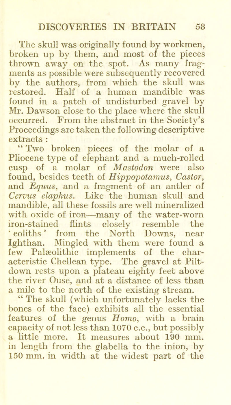 The skull was originally found by workmen, broken up by them, and most of the pieces thrown away on the spot. As many frag- ments as possible were subsequently recovered by the authors, from which the skull was restored. Half of a human mandible was found in a patch of undisturbed gravel by Mr. Dawson close to the place where the skull occurred. From the abstract in the Society’s Proceedings are taken the following descriptive extracts : “ Two broken pieces of the molar of a Pliocene type of elephant and a much-rolled cusp of a molar of Mastodon were also found, besides teeth of Hippopotamus, Castor, and Eqmis, and a fragment of an antler of Cervus elaphus. Like the human skull and mandible, all these fossils are well mineralized with oxide of iron—many of the water-worn iron-stained flints closely resemble the ‘ eoliths ’ from the North Downs, near Ighthan. Mingled with them were found a few Palseolithic implements of the char- acteristic Chellean type. The gravel at Pilt- down rests upon a plateau eighty feet above the river Ouse, and at a distance of less than a mile to the north of the existing stream. “ The skull (which unfortunately lacks the bones of the face) exhibits all the essential features of the genus Homo, with a brain capacity of not less than 1070 c.c., but possibly a little more. It measures about 190 mm. in length from the glabella to the inion, by 150 mm. in width at the widest part of the