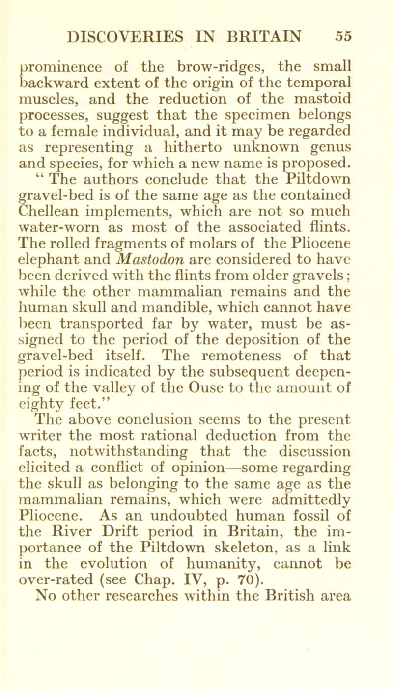 prominence of the brow-ridges, the small backward extent of the origin of the temporal muscles, and the reduction of the mastoid processes, suggest that the specimen belongs to a female individual, and it may be regarded as representing a hitherto unknown genus and species, for which a new name is proposed. “ The authors conclude that the Piltdown gravel-bed is of the same age as the contained Chellean implements, which are not so much water-worn as most of the associated flints. The rolled fragments of molars of the Pliocene elephant and Mastodon are considered to have been derived with the flints from older gravels; while the other mammalian remains and the human skull and mandible, which cannot have been transported far by water, must be as- signed to the period of the deposition of the gravel-bed itself. The remoteness of that period is indicated by the subsequent deepen- ing of the valley of the Ouse to the amount of eighty feet.” The above conclusion seems to the present writer the most rational deduction from the facts, notwithstanding that the discussion elicited a conflict of opinion—some regarding the skull as belonging to the same age as the mammalian remains, which were admittedly Pliocene. As an undoubted human fossil of the River Drift period in Britain, the im- portance of the Piltdown skeleton, as a link in the evolution of humanity, cannot be over-rated (see Chap. IV, p. 70). No other researches within the British area