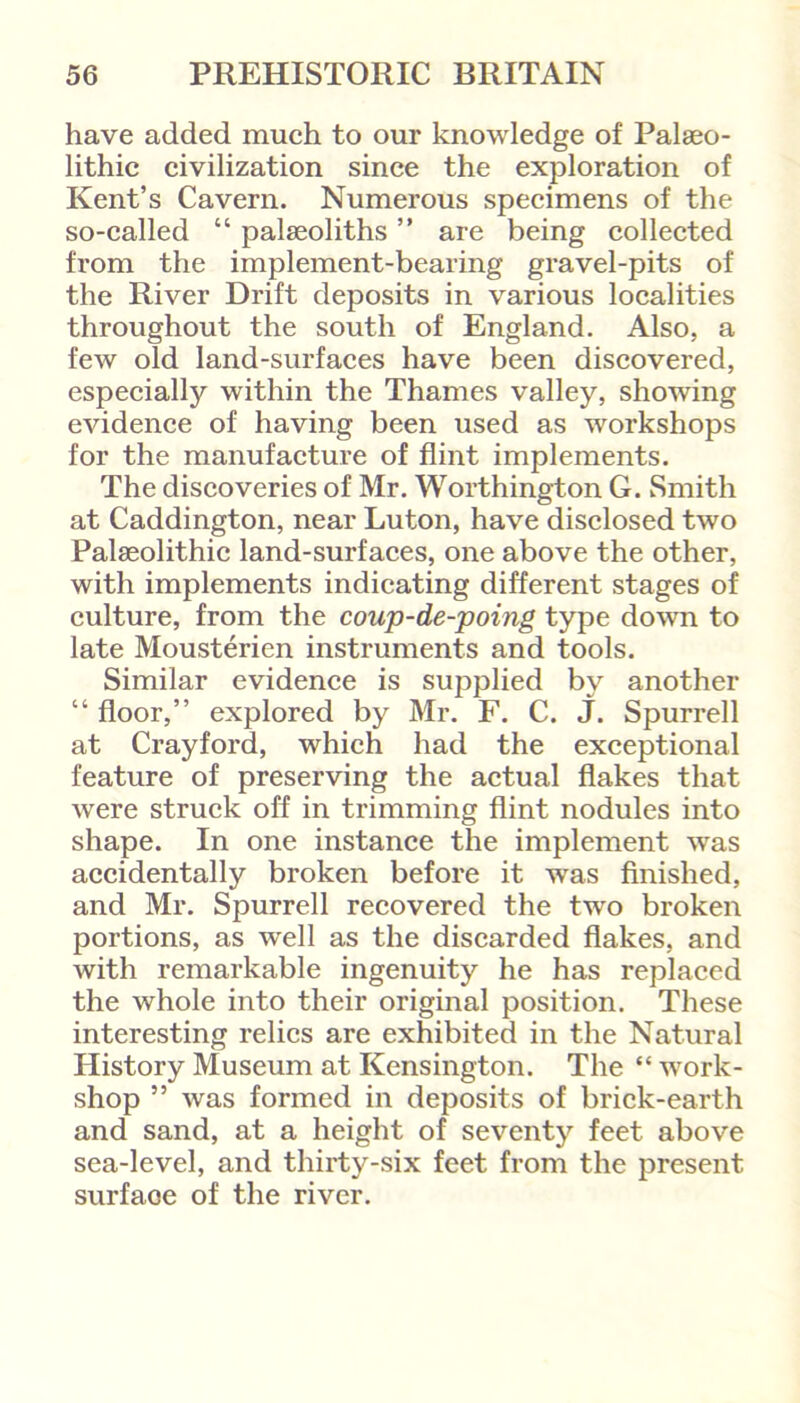 have added much to our knowledge of Palaeo- lithic civilization since the exploration of Kent’s Cavern. Numerous specimens of the so-called “ palaeoliths ” are being collected from the implement-bearing gravel-pits of the River Drift deposits in various localities throughout the south of England. Also, a few old land-surfaces have been discovered, especially within the Thames valley, showing evidence of having been used as workshops for the manufacture of flint implements. The discoveries of Mr. Worthington G. Smith at Caddington, near Luton, have disclosed two Palaeolithic land-surfaces, one above the other, with implements indicating different stages of culture, from the coup-de-poing type down to late Mousterien instruments and tools. Similar evidence is supplied by another “ floor,” explored by Mr. F. C. J. Spurred at Crayford, which had the exceptional feature of preserving the actual flakes that were struck off in trimming flint nodules into shape. In one instance the implement was accidentally broken before it was finished, and Mr. Spurred recovered the two broken portions, as wed as the discarded flakes, and with remarkable ingenuity he has replaced the whole into their original position. These interesting relics are exhibited in the Natural History Museum at Kensington. The “ work- shop 55 was formed in deposits of brick-earth and sand, at a height of seventy feet above sea-level, and thirty-six feet from the present surfaoe of the river.