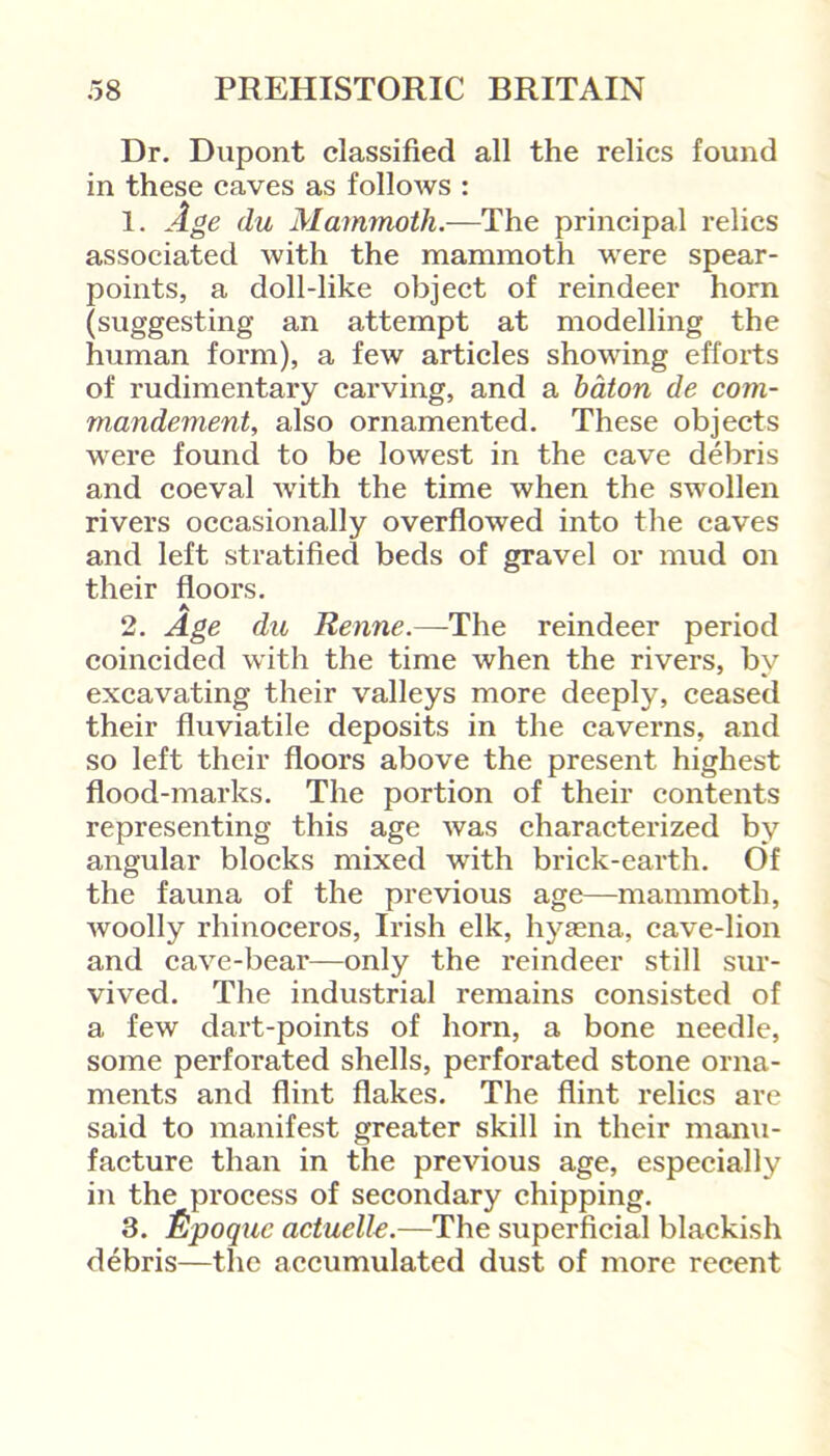 Dr. Dupont classified all the relics found in these caves as follows : 1. Age du Mammoth.—The principal relics associated with the mammoth were spear- points, a doll-like object of reindeer horn (suggesting an attempt at modelling the human form), a few articles showing efforts of rudimentary carving, and a baton de com- mandement, also ornamented. These objects were found to be lowest in the cave debris and coeval with the time when the swollen rivers occasionally overflowed into the caves and left stratified beds of gravel or mud on their floors. A 2. Age du Renne.—The reindeer period coincided with the time when the rivers, by excavating their valleys more deeply, ceased their fluviatile deposits in the caverns, and so left their floors above the present highest flood-marks. The portion of their contents representing this age was characterized by angular blocks mixed with brick-earth. Of the fauna of the previous age—mammoth, woolly rhinoceros, Irish elk, hysena, cave-lion and cave-bear—only the reindeer still sur- vived. The industrial remains consisted of a few dart-points of horn, a bone needle, some perforated shells, perforated stone orna- ments and flint flakes. The flint relics are said to manifest greater skill in their manu- facture than in the previous age, especially in the process of secondary chipping. 3. jttpoquc actuelle.—The superficial blackish debris—the accumulated dust of more recent